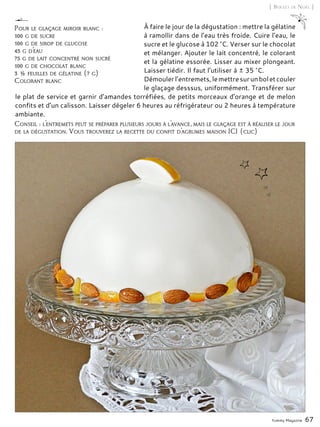 Yummy Magazine 67
[ Boules de Noël ]
À faire le jour de la dégustation : mettre la gélatine
à ramollir dans de l’eau très froide. Cuire l’eau, le
sucre et le glucose à 102 °C. Verser sur le chocolat
et mélanger. Ajouter le lait concentré, le colorant
et la gélatine essorée. Lisser au mixer plongeant.
Laisser tiédir. Il faut l’utiliser à ± 35 °C.
Démoulerl’entremets,lemettresurunboletcouler
le glaçage desssus, uniformément. Transférer sur
le plat de service et garnir d’amandes torréfiées, de petits morceaux d’orange et de melon
confits et d’un calisson. Laisser dégeler 6 heures au réfrigérateur ou 2 heures à température
ambiante.
Pour le glaçage miroir blanc :
100 g de sucre
100 g de sirop de glucose
45 g d’eau
75 g de lait concentré non sucré
100 g de chocolat blanc
3 ½ feuilles de gélatine (7 g)
Colorant blanc
Conseil : l’entremets peut se préparer plusieurs jours à l’avance, mais le glaçage est à réaliser le jour
de la dégustation. Vous trouverez la recette du confit d’agrumes maison ICI (clic)
 