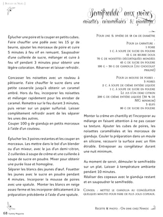 Éplucher une poire et la couper en petits cubes.
Faire chauffer une poêle avec les 15 gr de
beurre, ajouter les morceaux de poire et cuire
5 minutes à feu vif en remuant. Saupoudrer
d'une cuillerée de sucre, mélanger et cuire à
feu vif pendant 3 minutes pour obtenir une
légère coloration. Réserver et laisser refroidir.
Concasser les noisettes avec un rouleau à
pâtisserie. Faire chauffer le sucre dans une
petite casserole jusqu’à obtenir un caramel
ambré. Hors du feu, incorporer les noisettes
et mélanger rapidement pour les enrober de
caramel. Remettre sur le feu durant 3 minutes,
puis verser sur un papier sulfurisé. Laisser
complètement refroidir avant de les séparer
les unes des autres.
Couper 100 g de gianduja en petits morceaux
à l’aide d’un couteau.
Éplucher les 3 poires restantes et les couper en
morceaux. Les mettre dans le bol d’un blender
ou d’un mixeur, avec le jus d’un demi-citron,
2 cuillerées à soupe de crème et une cuillerée à
soupe de sucre en poudre. Mixer pour obtenir
une purée lisse et homogène.
Séparer les blancs des jaunes d’œuf. Fouetter
les jaunes avec le sucre en poudre pendant
4 minutes. Incorporer la mousse de poires
avec une spatule. Monter les blancs en neige
assez ferme et les incorporer délicatement à la
préparation précédente à l’aide d’une spatule.
Monter la crème en chantilly et l’incorporer au
mélange en faisant attention à ne pas casser
sa texture. Ajouter les cubes de poires, les
noisettes caramélisées et les morceaux de
gianduja. Couler la préparation dans un moule
en silicone, recouvrir la surface avec un film
étirable. Entreposer au congélateur durant
une nuit minimum.
Au moment de servir, démouler le semifreddo
sur un plat. Laisser à température ambiante
pendant 10 minutes.
Réaliser des copeaux avec le gianduja restant
et en saupoudrer le semifreddo.
68 Yummy Magazine
[ Boules de Noël ]
Recette & photo : On dine chez Nanou
Conseil : mettez le gianduja au congélateur
quelques minutes pour faire de plus jolis copeaux.
Semifreddo aux poires
noisettes caramélisées & gianduja
Pour une ½ sphère de 18 cm de diamètre
:
Pour la garniture :
1 poire
1 c. à soupe de sucre en poudre
15 g de beurre doux
70 g de noisettes décortiquées mondées
45 g de sucre en poudre
100 g + 30 g de gianduja (ou chocolat
praliné)
Pour la mousse de poires :
3 poires
2 c. à soupe de crème entière liquide
1 c. à soupe de sucre en poudre
Le jus d’un demi-citron
200 g de crème entière liquide (30 % de
MG minimum)
3 œufs
80 g de sucre en poudre
 