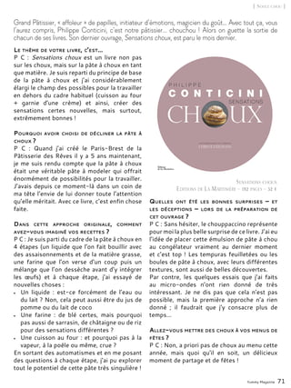 Le thème de votre livre, c’est…
P C : Sensations choux est un livre non pas
sur les choux, mais sur la pâte à choux en tant
que matière. Je suis reparti du principe de base
de la pâte à choux et j’ai considérablement
élargi le champ des possibles pour la travailler
en dehors du cadre habituel (cuisson au four
+ garnie d’une crème) et ainsi, créer des
sensations certes nouvelles, mais surtout,
extrêmement bonnes !
Pourquoi avoir choisi de décliner la pâte à
choux ?
P C : Quand j’ai créé le Paris-Brest de la
Pâtisserie des Rêves il y a 5 ans maintenant,
je me suis rendu compte que la pâte à choux
était une véritable pâte à modeler qui offrait
énormément de possibilités pour la travailler.
J’avais depuis ce moment-là dans un coin de
ma tête l’envie de lui donner toute l’attention
qu’elle méritait. Avec ce livre, c’est enfin chose
faite.
Dans cette approche originale, comment
avez-vous imaginé vos recettes ?
P C : Je suis parti du cadre de la pâte à choux en
4 étapes (un liquide que l’on fait bouillir avec
des assaisonnements et de la matière grasse,
une farine que l’on verse d’un coup puis un
mélange que l’on dessèche avant d’y intégrer
les œufs) et à chaque étape, j’ai essayé de
nouvelles choses :
•	 Un liquide  : est-ce forcément de l’eau ou
du lait ? Non, cela peut aussi être du jus de
pomme ou du lait de coco
•	 Une farine  : de blé certes, mais pourquoi
pas aussi de sarrasin, de châtaigne ou de riz
pour des sensations différentes ?
•	 Une cuisson au four : et pourquoi pas à la
vapeur, à la poêle ou même, crue ?
En sortant des automatismes et en me posant
des questions à chaque étape, j’ai pu explorer
tout le potentiel de cette pâte très singulière !
Quelles ont été les bonnes surprises –  et
les déceptions – lors de la préparation de
cet ouvrage ?
P C : Sans hésiter, le chouppaccino représente
pour moi la plus belle surprise de ce livre. J’ai eu
l’idée de placer cette émulsion de pâte à chou
au congélateur vraiment au dernier moment
et c’est top ! Les tempuras feuilletées ou les
boules de pâte à choux, avec leurs différentes
textures, sont aussi de belles découvertes.
Par contre, les quelques essais que j’ai faits
au micro-ondes n’ont rien donné de très
intéressant. Je ne dis pas que cela n’est pas
possible, mais la première approche n’a rien
donné ; il faudrait que j’y consacre plus de
temps...
Allez-vous mettre des choux à vos menus de
fêtes ?
P C : Non, a priori pas de choux au menu cette
année, mais quoi qu’il en soit, un délicieux
moment de partage et de fêtes !
Yummy Magazine 71
Grand Pâtissier, « affoleur » de papilles, initiateur d’émotions, magicien du goût… Avec tout ça, vous
l’aurez compris, Philippe Conticini, c’est notre pâtissier... chouchou ! Alors on guette la sortie de
chacun de ses livres. Son dernier ouvrage, Sensations choux, est paru le mois dernier.
Sensations choux
Editions de La Martinière - 192 pages - 32 €
[ Soyez chou ]
 