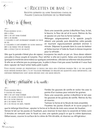 Recettes extraites du livre Sensations choux de
Philippe Conticini Editions de La Martinière
72 Yummy Magazine
[ Soyez chou ]
Recettes de base
Crème pâtissière à la vanille
Dans une casserole, portez à ébullition l’eau, le lait,
le beurre, la fleur de sel et le sucre. Retirez du feu
et ajoutez en une fois la farine tamisée.
Mélangez soigneusement à la spatule jusqu’à
obtenir une panade, puis desséchez cette panade
en tournant vigoureusement pendant environ 1
minute. Déposez la panade dans la cuve du batteur
et faites tourner à l’aide du fouet à vitesse moyenne
pour la refroidir.
Dès que la panade n’émet plus de vapeur, incorporez les oeufs un par un. Vous devez obtenir
une pâte à choux souple et luisante. Pour vérifier si elle est à point, faites une trace profonde
(presque la moitié de votre index) sur quelques centimètres : elle doit se refermer très doucement.
Si elle ne se referme pas ou presque pas, la pâte à choux n’est pas assez humide et il vous faut
donc rajouter de l’oeuf entier battu petit à petit.
Pour environ 1,5 kg :
250 g d’eau
250 g de lait demi-écrémé
220 g de beurre
1 cuillerée à café légèrement bombée de fleur
de sel
2 cuillerées à café bombées de sucre semoule
285 g de farine type 45 tamisée
500 g d’oeuf (de 8 à 10 oeufs)
Vous pouvez diviser les proportions ci-dessus par deux afin d’obtenir environ 750 g ou par quatre
pour obtenir environ 325 g. Il est toujours préférable de réaliser des quantités assez importantes, car
certaines préparations sont moins réussies avec une masse réduite.
Pâte à Choux
Fendez les gousses de vanille et raclez-les avec la
pointe d’un couteau pour extraire les graines.
Dans une casserole, portez à ébullition le lait avec
les gousses et les graines de vanille. Retirez du feu
et couvrez.
Tamisez la farine et la fécule de maïs ensemble.
Fouettez les jaunes d’oeufs et le sucre jusqu’à ce
que le mélange blanchisse ; ajoutez la farine et la fécule de maïs sans cesser de fouetter.
Versez le lait sur les jaunes en fouettant, puis reversez le tout dans la casserole et faites cuire
3 minutes en remuant avec le fouet ou avec une spatule jusqu’à ce que la crème épaississe.
Débarrassez, couvrez la surface de la crème de film étirable, et réservez au réfrigérateur.
Pour environ 700 g :
3 gousses de vanille
500 g de lait demi-écrémé
80 g de jaunes d’oeufs (4 jaunes d’oeufs)
85 g de sucre semoule
20 g de farine type 55
25 g de fécule de maïs, tamisée
 