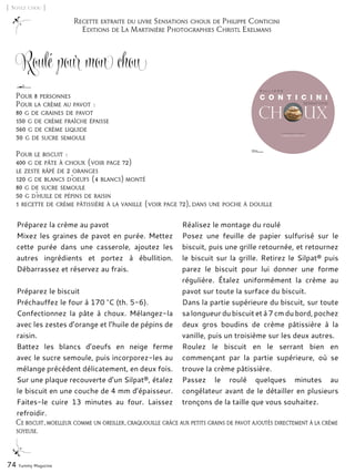 Recette extraite du livre Sensations choux de Philippe Conticini
Editions de La Martinière Photographies Christl Exelmans
[ Soyez chou ]
Roulé pour mon chou
Préparez la crème au pavot
Mixez les graines de pavot en purée. Mettez
cette purée dans une casserole, ajoutez les
autres ingrédients et portez à ébullition.
Débarrassez et réservez au frais.
Préparez le biscuit
Préchauffez le four à 170 °C (th. 5-6).
Confectionnez la pâte à choux. Mélangez-la
avec les zestes d’orange et l’huile de pépins de
raisin.
Battez les blancs d’oeufs en neige ferme
avec le sucre semoule, puis incorporez-les au
mélange précédent délicatement, en deux fois.
Sur une plaque recouverte d’un Silpat®, étalez
le biscuit en une couche de 4 mm d’épaisseur.
Faites-le cuire 13 minutes au four. Laissez
refroidir.
Réalisez le montage du roulé
Posez une feuille de papier sulfurisé sur le
biscuit, puis une grille retournée, et retournez
le biscuit sur la grille. Retirez le Silpat® puis
parez le biscuit pour lui donner une forme
régulière. Étalez uniformément la crème au
pavot sur toute la surface du biscuit.
Dans la partie supérieure du biscuit, sur toute
sa longueur du biscuit et à 7 cm du bord, pochez
deux gros boudins de crème pâtissière à la
vanille, puis un troisième sur les deux autres.
Roulez le biscuit en le serrant bien en
commençant par la partie supérieure, où se
trouve la crème pâtissière.
Passez le roulé quelques minutes au
congélateur avant de le détailler en plusieurs
tronçons de la taille que vous souhaitez.
74 Yummy Magazine
Pour 8 personnes
Pour la crème au pavot :
80 g de graines de pavot
150 g de crème fraîche épaisse
560 g de crème liquide
30 g de sucre semoule
Pour le biscuit :
400 g de pâte à choux (voir page 72)
le zeste râpé de 2 oranges
120 g de blancs d’oeufs (4 blancs) monté
80 g de sucre semoule
50 g d’huile de pépins de raisin
1 recette de crème pâtissière à la vanille (voir page 72), dans une poche à douille
Ce biscuit, moelleux comme un oreiller, craquouille grâce aux petits grains de pavot ajoutés directement à la crème
soyeuse.
 
