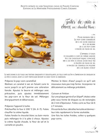 Yummy Magazine 75
[ Soyez chou ]
Tuiles de pâte à
choux au chocolat blanc
Préparez le pop-corn caramélisé
Réalisez un caramel à sec en faisant cuire le
sucre jusqu’à ce qu’il prenne une coloration
foncée. Ajoutez le beurre et mélangez avec
précaution, puis ajoutez immédiatement
les pop-corn et la fleur de sel. Mélangez
énergiquement et débarrassez.
Préparez l’appareil à tuiles
Préchauffez le four à 190 °C (th. 6-7). Faites
chauffer la crème liquide.
Faites fondre le chocolat blanc au bain-marie
puis mélangez-le à la pâte à choux. Ajoutez
la crème liquide chaude, la fleur de sel et la
cannelle en poudre.
Montez le blanc d’oeuf jusqu’à ce qu’il soit
mousseux mais pas trop ferme. Incorporez-le
délicatement au mélange précédent.
Cuisson et finition
Sur une plaque garnie d’un Silpat®, étalez cette
pâte sous forme de disques ou de rectangles
de 2 mm d’épaisseur. Faites cuire au four de 6
à 7 minutes.
Àlasortiedufour,décollezlestuilesetdonnez-
leur très rapidement la forme souhaitée.
Une fois les tuiles froides, collez-y quelques
pop-corns.
Pour environ 250 g
Le pop-corn caramélisé
60 g de sucre semoule
10 g de beurre
25 g de pop-corn
1 pincée de fleur de sel
L’appareil à tuiles
8 cuillerées à café de crème liquide
70 g de chocolat blanc concassé
100 g de pâte à choux (voir page 72)
2 pincées de fleur de sel
6 pincées de cannelle en poudre
20 g de blanc d’oeuf
Recette extraite du livre Sensations choux de Philippe Conticini
Editions de La Martinière Photographies Christl Exelmans
Le maïs donne à ces tuiles une texture craquante et croustillante, de telle sorte qu’on a l’impression de croquer de
la pâte à choux, dont le goût particulier ressort ici dans toute sa dimension.
© Christl Exelmans
 
