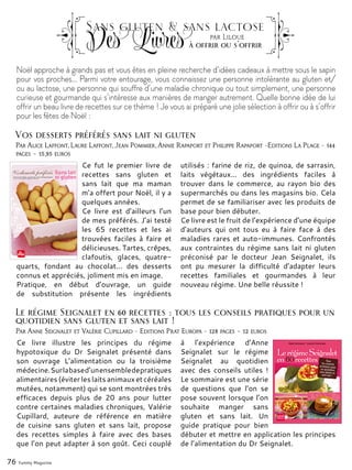 Noël approche à grands pas et vous êtes en pleine recherche d’idées cadeaux à mettre sous le sapin
pour vos proches... Parmi votre entourage, vous connaissez une personne intolérante au gluten et/
ou au lactose, une personne qui souffre d’une maladie chronique ou tout simplement, une personne
curieuse et gourmande qui s’intéresse aux manières de manger autrement. Quelle bonne idée de lui
offrir un beau livre de recettes sur ce thème ! Je vous ai préparé une jolie sélection à offrir ou à s’offrir
pour les fêtes de Noël :
76 Yummy Magazine
Sans gluten & sans lactose
Des Livresà offrir ou s'offrir
par Liloue
Par Alice Laffont, Laure Laffont, Jean Pommier, Annie Rapaport et Philippe Rapaport -Editions La Plage - 144
pages – 15,95 euros
Ce fut le premier livre de
recettes sans gluten et
sans lait que ma maman
m’a offert pour Noël, il y a
quelques années.
Ce livre est d’ailleurs l’un
de mes préférés. J’ai testé
les 65 recettes et les ai
trouvées faciles à faire et
délicieuses. Tartes, crêpes,
clafoutis, glaces, quatre-
quarts, fondant au chocolat... des desserts
connus et appréciés, joliment mis en image.
Pratique, en début d’ouvrage, un guide
de substitution présente les ingrédients
utilisés : farine de riz, de quinoa, de sarrasin,
laits végétaux... des ingrédients faciles à
trouver dans le commerce, au rayon bio des
supermarchés ou dans les magasins bio. Cela
permet de se familiariser avec les produits de
base pour bien débuter.
Ce livre est le fruit de l’expérience d’une équipe
d’auteurs qui ont tous eu à faire face à des
maladies rares et auto-immunes. Confrontés
aux contraintes du régime sans lait ni gluten
préconisé par le docteur Jean Seignalet, ils
ont pu mesurer la difficulté d’adapter leurs
recettes familiales et gourmandes à leur
nouveau régime. Une belle réussite !
Vos desserts préférés sans lait ni gluten
Par Anne Seignalet et Valérie Cupillard - Editions Prat Europa - 128 pages – 12 euros
Ce livre illustre les principes du régime
hypotoxique du Dr Seignalet présenté dans
son ouvrage L’alimentation ou la troisième
médecine.Surlabased’unensembledepratiques
alimentaires(éviterleslaitsanimauxetcéréales
mutées, notamment) qui se sont montrées très
efficaces depuis plus de 20 ans pour lutter
contre certaines maladies chroniques, Valérie
Cupillard, auteure de référence en matière
de cuisine sans gluten et sans lait, propose
des recettes simples à faire avec des bases
que l’on peut adapter à son goût. Ceci couplé
à l’expérience d’Anne
Seignalet sur le régime
Seignalet au quotidien
avec des conseils utiles  !
Le sommaire est une série
de questions que l’on se
pose souvent lorsque l’on
souhaite manger sans
gluten et sans lait. Un
guide pratique pour bien
débuter et mettre en application les principes
de l’alimentation du Dr Seignalet.
Le régime Seignalet en 60 recettes : tous les conseils pratiques pour un
quotidien sans gluten et sans lait !
 