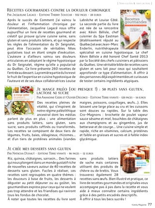 Yummy Magazine 77
[ Sans gluten & sans lactose ]
Riz, quinoa, châtaignes, sarrasin... Des farines
qui nous plongent dans un monde gustatif riche
de nouvelles saveurs autour de 40 recettes de
desserts sans gluten. Faciles à réaliser, ces
recettes sont regroupées en quatre thèmes :
les douceurs à base de fruits, les desserts à
déguster au petit déjeuner ou au goûter, les
gourmandises express pour ceux qui ne veulent
pas trop attendre et les friandises qui raviront
tous les fondus de chocolat.
À noter que toutes les recettes du livre sont
sans produits laitiers
de vache mais certaines
utilisent des produits de
chèvre ou de brebis. Vous
trouverez également 28
recettes sans œufs. Bien illustré et pratique, ce
livre de recettes gourmandes et originales vous
accompagne pas à pas dans la recette et vous
aide à mieux connaître certains ingrédients
grâce à des petits encadrés descriptifs.
À offrir à tous les becs sucrés !
Par Natacha Duhaut - éditions Terre vivante - 96 pages – 12 euros
Je crée mes desserts sans gluten
Par Amandine Geers et Olivier Degorce - Editions Terre vivante - 120 pages – 14 euros
Des recettes pleines de
vitalité, qui s’inspirent de
notre régime paléolithique
ancestral dont les médias
parlent de plus en plus  : une alimentation
sans produits laitiers, sans gluten, sans
sucre, sans produits raffinés ou transformés.
Les recettes se composent de deux tiers de
légumes, fruits, baies, oléagineux, rhizomes...
et d’un tiers de protéines animales (viandes
maigres, poissons, coquillages, œufs...). Elles
laissent une large place au cru et les cuissons
sont douces ou rapides. Sur la table des
Cro-Magnons  : brochette de poulet vapeur
sauce sésame et miel, bouchées de châtaignes
aux champignons et au gingembre, jus de
betterave et de courge... Une cuisine simple et
rapide, riche en vitamines, calcium, protéines
et faible en graisses et sucres et à faible index
glycémique.
Je mange paléo (ou presque !) : 50 plats sans gluten,
lactose ni sucre
Après le succès de Comment j’ai vaincu la
douleur et l’inflammation chronique par
l’alimentation, Jacqueline Lagacé nous offre
aujourd’hui un livre de recettes gourmand et
créatif qui prouve qu’une cuisine saine, sans
gluten et sans produits laitiers, et qui respecte
les règles de l’alimentation du Dr Seignalet,
peut être l’occasion de véritables fêtes
gustatives tout en étant simple d’exécution.
L’auteure a d’ailleurs vaincu ses douleurs
articulaires en adoptant le régime hypotoxique
du Dr Seignalet, régime qu’elle a popularisé
au Québec. Ce livre présente 260 recettes de
l’entréeaudessert.Lapremièrepartiedulivreest
le fruit de l’expertise en cuisine hypotoxique de
l’auteure et de ses deux collaboratrices Louise
Labrèche et Louise Côté.
La seconde partie du livre
est née de sa rencontre
avec Kévin Bélisle, chef
cuisinier du Spa Eastman
(établissement réputé au
Québec)etavecJean-Marc
Enderlin, nutrithérapeute
spécialisé en cuisine hypotoxique. Le chef
Kévin Bélisle a été honoré Chef Santé 2013
par la Société des chefs cuisiniers et pâtissiers
du Québec. Une véritable bible de recettes sans
gluten et sans lait pour ceux qui souhaitent
approfondir ce type d’alimentation. À offrir à
des personnes déjà expérimentées et curieuses
de tester certains ingrédients atypiques.
Par Jacqueline Lagace - Editions Thierry Souccar - 352 pages – 20 euros
Recettes gourmandes contre la douleur chronique
 