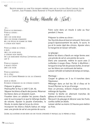 78 Yummy Magazine
La bûche blanche de Noël
Préparer le gâteau :
Préchauffer le four à 140 °C (th. 4).
Séparer les blancs d’œufs des jaunes. Réserver
les blancs dans un récipient à part.
Fouetter dans un saladier les jaunes d’œufs
avec le sucre jusqu’à ce que le mélange double
de volume. Ajouter la poudre d’amandes, la
fécule, le zeste râpé et le jus du citron.
Incorporer les blancs d’œufs battus en neige
avec une pincée de sel et une pointe de sucre.
Faire cuire dans un moule à cake au four
pendant 1 heure.
Préparer la crème au citron :
Sur feu très doux et tout en remuant, faire cuire
jusqu’à épaississement les œufs, le sucre, le
jus et le zeste râpé des citrons. Ajouter alors
la margarine et laisser refroidir.
Le glaçage :
Battre les blancs d’œufs en neige ferme avec
une pincée de sel et une pointe de sucre.
Dans une casserole, mettre le sucre avec 2
cuillerées à soupe d’eau. Porter à ébullition ;
lorsque le sirop fait de grosses bulles, le verser
sur les blancs en continuant de battre.
Laisser refroidir en battant de temps en temps.
Montage :
Couper le gâteau en 3 ou 4 tranches dans
l’épaisseur.
Mélanger dans un bol les 35 cl d’eau et le
Grand Marnier ou le jus d’orange.
Avec un pinceau, enduire chaque tranche du
mélange de liquides.
Former la bûche en alternant tranches de
gâteau et crème au citron.
Recouvrir du glaçage et décorer avec les fruits
confits taillés en étoile.
Laisser sécher au moins 12 heures puis mettre
au frais.
[ Sans gluten & sans lactose ]
Pour 4 à 6 personnes :
Pour le gâteau :
4 œufs
120 g de sucre roux
150 g de poudre d’amandes
80 g de fécule de pomme de terre
1 citron non traité
Pour la crème au citron :
2 œufs
100 g de sucre roux
2 citrons non traités
30 g de margarine végétale (attention, sans
lait !)
Pour le glaçage :
3 blancs d’œufs
200 g de sucre
Pour le montage :
35 cl d’eau
15 cl de Grand Marnier ou de jus d’orange
pour le décor :
Écorces d’oranges ou de citrons confits
Recette extraite du livre Vos desserts préférés sans lait ni gluten d’Alice Laffont, Laure
Laffont, Jean Pommier, Annie Rapaport et Philippe Rapaport aux éditions La Plage
Légère, elle achèvera un bon repas sur une touche citronnée et pratique, elle se prépare la veille.
 