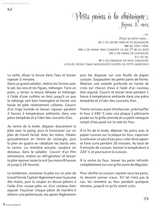8 Yummy Magazine
Petits pains à la châtaigne,
figues & noix
La veille, diluer la levure dans l’eau et laisser
reposer 5 minutes.
Dans un grand saladier, mettre les farines avec
le sel, les noix et les figues, mélanger. Faire un
puits, y verser la levure délayée et mélanger
à l’aide d’une cuillère en bois jusqu’à ce que
le mélange soit bien homogène et forme une
boule de pâte relativement collante. Couvrir
d’un linge humide et laisser reposer pendant
2 heures à température ambiante, dans une
pièce tempérée et à l’abri des courants d’air.
Au terme de la levée, dégazer doucement la
pâte avec le poing, puis la transvaser sur un
plan de travail fariné. Avec les mains, l’étaler
grossièrement en forme de rectangle, puis
la plier en quatre en rabattant les bords vers
le centre. La remettre ensuite, soudure en
dessous, dans le saladier. Couvrir d’un film
alimentaire, mettre au réfrigérateur et laisser
la pâte reposer toute la nuit (au moins 8 heures
et jusqu’à 24 heures).
Le lendemain, renverser la pâte sur un plan de
travailfariné,l’aplatirlégèrementaveclapaume
des mains, puis la couper en douze pâtons à
l‘aide d’un coupe-pâte ou d’un couteau bien
aiguisé. Façonner chaque pâton de manière à
obtenir une petite boule, les aplatir légèrement
puis les disposer sur une feuille de papier
cuisson. Saupoudrer les petits pains de farine.
Réaliser une entaille profonde en forme de
croix sur chacun d’eux à l’aide d’un couteau
bien aiguisé. Couvrir et laisser lever pendant 1
heure à température ambiante dans une pièce
tempérée et à l’abri des courants d’air.
Trente minutes avant d’enfourner, préchauffer
le four à 240 °C avec une plaque à pâtisserie
posée sur la grille centrale et un petit ramequin
rempli d’eau posé sur la sole du four.
À la fin de la levée, déposer les pains avec le
papier cuisson sur la plaque du four, vaporiser
la sole avec un peu d’eau pour créer de la vapeur
et faire cuire pendant 20 minutes. Au bout de
5 minutes de cuisson, baisser la température à
220 °C et poursuivre la cuisson.
À la sortie du four, laisser les pains refroidir
complètement sur une grille avant de déguster.
Pour vérifier la cuisson, tapoter sous les pains,
ils doivent sonner creux. S’il tel n’est pas le
cas, les remettre au four pendant quelques
minutes, jusqu’à ce qu’ils soient cuits.
[ Naturellement bon ]
Pour 12 petits pains :
20 g de levure fraîche de boulanger
380 ml d’eau tiède
300 g de farine semi-complète de blé (T 80 ou bise)
150 g de farine de châtaigne
8 g de sel
80 g de cerneaux de noix concassés
4 figues sèches (mais moelleuses) coupées en petits morceaux
 