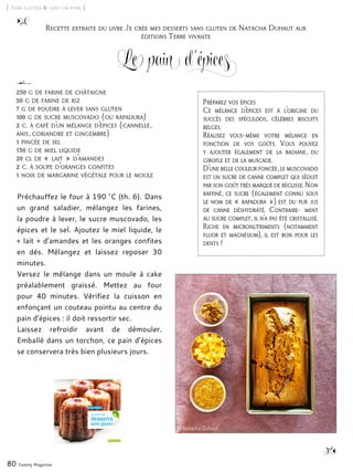 [ Sans gluten & sans lactose ]
Le pain d’épices
Préchauffez le four à 190 °C (th. 6). Dans
un grand saladier, mélangez les farines,
la poudre à lever, le sucre muscovado, les
épices et le sel. Ajoutez le miel liquide, le
« lait » d’amandes et les oranges confites
en dés. Mélangez et laissez reposer 30
minutes.
Versez le mélange dans un moule à cake
préalablement graissé. Mettez au four
pour 40 minutes. Vérifiez la cuisson en
enfonçant un couteau pointu au centre du
pain d’épices : il doit ressortir sec.
Laissez refroidir avant de démouler.
Emballé dans un torchon, ce pain d’épices
se conservera très bien plusieurs jours.
80 Yummy Magazine
250 g de farine de châtaigne
50 g de farine de riz
7 g de poudre à lever sans gluten
100 g de sucre muscovado (ou rapadura)
2 c. à café d’un mélange d’épices (cannelle,
anis, coriandre et gingembre)
1 pincée de sel
130 g de miel liquide
20 cl de « lait » d’amandes
2 c. à soupe d’oranges confites
1 noix de margarine végétale pour le moule
Recette extraite du livre Je crée mes desserts sans gluten de Natacha Duhaut aux
éditions Terre vivante
Préparez vos épices
Ce mélange d’épices est à l’origine du
succès des spéculoos, célèbres biscuits
belges.
Réalisez vous-même votre mélange en
fonction de vos goûts. Vous pouvez
y ajouter également de la badiane, du
girofle et de la muscade.
D’une belle couleur foncée, le muscovado
est un sucre de canne complet qui séduit
par son goût très marqué de réglisse. Non
raffiné, ce sucre (également connu sous
le nom de « rapadura ») est du pur jus
de canne déshydraté. Contraire- ment
au sucre complet, il n’a pas été cristallisé.
Riche en micronutriments (notamment
fluor et magnésium), il est bon pour les
dents !
© Natacha Duhaut
 