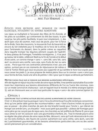 Les repas se multiplient à l’occasion des fêtes de fin d’année, et
les plats se succèdent, qui contiennent du blé (les toasts, le pain
surprise, les jolis petits feuilletés, le pain tout simplement…), des
œufs (pas ceux de saumon, mais ceux de poule, pour lier la farce
de la dinde, faire des macarons, la mousse de fruit du bavarois) ou
encore du lait (rebelote pour le moelleux de la farce de la dinde,
pour l’entremets du dessert, dans la petite crème au roquefort
dans laquelle tremper les légumes joliment coupés de l’apéritif,
le beau plateau de fromages, l’omelette norvégienne…). Il se peut
qu’autour de la table, célébrant Noël ou la fin de l’année et le début
d’une autre, un convive mange « sans » : sans blé, sans lait, sans
œuf, ou encore sans vanille, sans soja, sans fruits de mer ou sans
cacao… Parce que nier ces contraintes alimentaires n’est pas une
option, surtout pas en ces moments de réjouissance (et même si
c’est le Tonton René que vous ne pouvez pas supporter et qui semble le faire tout exprès pour
vous casser les pieds !), je vous propose de mettre pleins feux sur le convive « sans » ainsi que,
sous forme de liste, toute une série de petites « clés » pour que le repas se déroule parfaitement.
Mettre pleins feux sur le convive aux besoins alimentaires spécifiques.
Afinderégaleretréjouirtouslesinvitésdevotrerepasdefête,ilmesemblesouhaitabled’accorder
toute leur importance aux besoins alimentaires différents de l’un ou l’autre des convives, mais
sur un mode convivial et chaleureux : soit en logeant tout le monde à la même enseigne (option
1), soit en choisissant avec un soin tout particulier le repas « sans » de votre convive (option 2).
Astuces pour recevoir avec bonheur un invité
allergique, intolérant ou sensible alimentaire
To Do List
Intolérances
avec Flo Makanaï
allergies, sensibilités alimentaires
Option 1
construire tout le repas autour des exclusions alimentaires de votre convive.
C’est-à-direprévoirtoutoupresque«sans »leoulesalimentsqu’ilouellenedoitpasconsommer.
Ainsi qu’une petite table garnie des incontournables « avec » dont d’autres invités ne pourront
pas se passer : de jolies tranches de pain de mie brioché toasté pour l’oncle L. qui râlerait de
manger son entrée sans, un chouette - mais aussi petit que possible - plateau de fromages pour
votre père qui ne conçoit pas de repas sans, les chocolats au lait préférés de Mamie D. parce que
vous aimez la voir les savourer avec une gourmandise d’enfant, etc. Tout le monde pourra ainsi
se régaler des plats phares de votre repas de fête, découvrir, sans qu’il soit nécessaire de le crier
sur les toits d’ailleurs, des façons de cuisiner autrement (car sans crème, sans œufs, sans blé
etc.) parfaitement gourmandes, et les besoins alimentaires particuliers des uns ou des autres
seront pleinement pris en considération.
Yummy Magazine 81
 