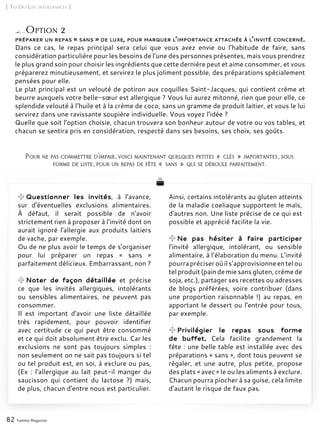 Ainsi, certains intolérants au gluten atteints
de la maladie coeliaque supportent le maïs,
d'autres non. Une liste précise de ce qui est
possible et apprécié facilite la vie.
Ne pas hésiter à faire participer
l’invité allergique, intolérant, ou sensible
alimentaire, à l’élaboration du menu. L’invité
pourrapréciseroùils’approvisionneentelou
tel produit (pain de mie sans gluten, crème de
soja, etc.), partager ses recettes ou adresses
de blogs préférées, voire contribuer (dans
une proportion raisonnable !) au repas, en
apportant le dessert ou l’entrée pour tous,
par exemple.
Privilégier le repas sous forme
de buffet. Cela facilite grandement la
fête : une belle table est installée avec des
préparations « sans », dont tous peuvent se
régaler, et une autre, plus petite, propose
des plats « avec » le ou les aliments à exclure.
Chacun pourra piocher à sa guise, cela limite
d’autant le risque de faux pas.
préparer un repas « sans » de luxe, pour marquer l’importance attachée à l’invité concerné.
Dans ce cas, le repas principal sera celui que vous avez envie ou l’habitude de faire, sans
considération particulière pour les besoins de l’une des personnes présentes, mais vous prendrez
le plus grand soin pour choisir les ingrédients que cette dernière peut et aime consommer, et vous
préparerez minutieusement, et servirez le plus joliment possible, des préparations spécialement
pensées pour elle.
Le plat principal est un velouté de potiron aux coquilles Saint-Jacques, qui contient crème et
beurre auxquels votre belle-sœur est allergique ? Vous lui aurez mitonné, rien que pour elle, ce
splendide velouté à l’huile et à la crème de coco, sans un gramme de produit laitier, et vous le lui
servirez dans une ravissante soupière individuelle. Vous voyez l’idée ?
Quelle que soit l’option choisie, chacun trouvera son bonheur autour de votre ou vos tables, et
chacun se sentira pris en considération, respecté dans ses besoins, ses choix, ses goûts.
Pour ne pas commettre d’impair, voici maintenant quelques petites « clés » importantes, sous
forme de liste, pour un repas de fête « sans » qui se déroule parfaitement.
[ To Do List intolérances ]
82 Yummy Magazine
Option 2
Questionner les invités, à l'avance,
sur d'éventuelles exclusions alimentaires.
À défaut, il serait possible de n'avoir
strictement rien à proposer à l'invité dont on
aurait ignoré l'allergie aux produits laitiers
de vache, par exemple.
Ou de ne plus avoir le temps de s'organiser
pour lui préparer un repas « sans »
parfaitement délicieux. Embarrassant, non ?
Noter de façon détaillée et précise
ce que les invités allergiques, intolérants
ou sensibles alimentaires, ne peuvent pas
consommer.
Il est important d'avoir une liste détaillée
très rapidement, pour pouvoir identifier
avec certitude ce qui peut être consommé
et ce qui doit absolument être exclu. Car les
exclusions ne sont pas toujours simples :
non seulement on ne sait pas toujours si tel
ou tel produit est, en soi, à exclure ou pas,
(Ex : l'allergique au lait peut-il manger du
saucisson qui contient du lactose ?) mais,
de plus, chacun d'entre nous est particulier.
 