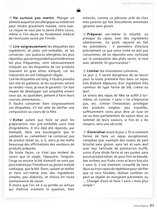entendu, comme ce pâtissier prêt de chez
mes parents qui fait d'excellents entremets
garantis sans gluten.
Préparer soi-même la totalité, ou
presque du repas, avec des ingrédients
sélectionnés. Ce point reprend en fait
les précédents : il permettra d’exclure
précisément ce que votre invité ne doit pas
consommer, de lui répondre avec certitude
sur la composition des plats servis, le tout
avec sérénité. Et gourmandise !
Limiter les innovations culinaires.
Le jour J, il serait dangereux de se lancer
pour la toute première fois dans un repas
très élaboré dépourvu d’un ingrédient très
commun de type farine de blé, crème ou
œuf.
Le stress des repas de fête se suffit à lui-
même, et cuisiner « sans » ne s’improvise
pas, etc. Limiter l’innovation, privilégier
des produits simples, peu travaillés,
suffisamment rares pour être un luxe en
soi ou bien parfaitement de saison donc au
sommet de leurs saveurs, si l’on en a les
moyens, sera une sécurité.
S'entraîner avant le jour J. Et si vraiment
l'envie de faire un repas exceptionnel,
complexe (par exemple des toasts de pain
brioché sans gluten, sans lait et sans œuf
avec leur tartinade de potimarron truffé,
suivis d'une dinde farcie et ses purées sans
aucun produit laitier, et, pour finir en beauté,
des sorbets aux fruits rares et leurs biscuits
« sans »), il est vivement conseillé de faire
deuxoutroisrepasderépétitionpourvérifier
que ce sera faisable, réaliser combien on
peut se régaler en mangeant autrement, ou
... Changer d'avis et faire « sans » mais plus
simple !
Yummy Magazine 83
[ To Do List intolérances ]
Ne surtout pas mentir. Manger un
alimentauquelonestallergiqueouintolérant
peut rendre gravement malade, voire tuer.
Le risque ne vaut pas la peine d’être couru,
même si l’on doute du fondement médical
de l’exclusion suivie par l’invité.
Lire soigneusement les étiquettes des
ingrédients et plats pré-emballés, et les
conserver. Les quatorze allergènes les plus
répandus,quicorrespondentauxintolérances
les plus fréquentes, sont nécessairement
indiqués sur les étiquettes de ces produits
(souvent en gras et/ou italique), car les
industriels en ont l'obligation légale.
Lire les étiquettes est long, il faudra prendre
son mal en patience, et les surprises seront
au rendez-vous, je vous le garantis ! Un bon
moyen de développer son empathie envers
ceux qui, au quotidien, peinent à faire leurs
courses alimentaires...
Il faudra conserver bien soigneusement
ces étiquettes, s'il est utile de vérifier une
composition au cours de la fête.
Eviter autant que faire se peut les
préparations non pré-emballés sans liste
d'ingrédients. Il m'a déjà été répondu, par
exemple, dans une boulangerie que le
sandwich au camembert ne contenait pas
de produit laitier (si, si !), alors je me méfie
beaucoup des affirmations des vendeurs de
produits préparés.
De toute façon, ce n'est pas évident de
savoir que le seigle, l'épeautre, l'engrain,
l'orge ou encore le blé Kamut© ne sont pas
plus tolérés par l'intolérant au gluten malade
coeliaque, que le blé. Donc, autant se méfier
et faire soi-même avec des ingrédients
simples, peu élaborés, et choisis en toute
connaissance de cause.
À moins que l'on ait à sa portée un artisan
qui maîtrise vraiment la question, bien
 