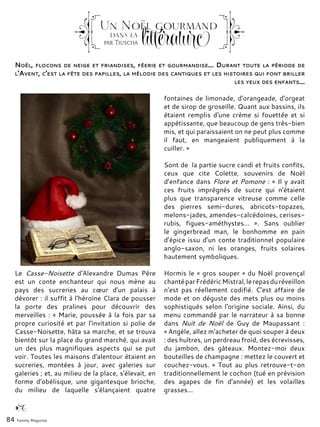 Noël, flocons de neige et friandises, féerie et gourmandise... Durant toute la période de
l'Avent, c'est la fête des papilles, la mélodie des cantiques et les histoires qui font briller
les yeux des enfants...
Le Casse-Noisette d'Alexandre Dumas Père
est un conte enchanteur qui nous mène au
pays des sucreries au cœur d'un palais à
dévorer : il suffit à l'héroïne Clara de pousser
la porte des pralines pour découvrir des
merveilles : « Marie, poussée à la fois par sa
propre curiosité et par l'invitation si polie de
Casse-Noisette, hâta sa marche, et se trouva
bientôt sur la place du grand marché, qui avait
un des plus magnifiques aspects qui se put
voir. Toutes les maisons d'alentour étaient en
sucreries, montées à jour, avec galeries sur
galeries ; et, au milieu de la place, s'élevait, en
forme d'obélisque, une gigantesque brioche,
du milieu de laquelle s'élançaient quatre
fontaines de limonade, d'orangeade, d'orgeat
et de sirop de groseille. Quant aux bassins, ils
étaient remplis d'une crème si fouettée et si
appétissante, que beaucoup de gens très-bien
mis, et qui paraissaient on ne peut plus comme
il faut, en mangeaient publiquement à la
cuiller. »
Sont de la partie sucre candi et fruits confits,
ceux que cite Colette, souvenirs de Noël
d’enfance dans Flore et Pomone : « Il y avait
ces fruits imprégnés de sucre qui n'étaient
plus que transparence vitreuse comme celle
des pierres semi-dures, abricots-topazes,
melons-jades, amendes-calcédoines, cerises-
rubis, figues-améthystes…  ». Sans oublier
le gingerbread man, le bonhomme en pain
d’épice issu d’un conte traditionnel populaire
anglo-saxon, ni les oranges, fruits solaires
hautement symboliques.
Hormis le « gros souper » du Noël provençal
chantéparFrédéricMistral,lerepasduréveillon
n'est pas réellement codifié. C'est affaire de
mode et on déguste des mets plus ou moins
sophistiqués selon l'origine sociale. Ainsi, du
menu commandé par le narrateur à sa bonne
dans Nuit de Noël de Guy de Maupassant :
« Angèle, allez m'acheter de quoi souper à deux
: des huîtres, un perdreau froid, des écrevisses,
du jambon, des gâteaux. Montez-moi deux
bouteilles de champagne : mettez le couvert et
couchez-vous. » Tout au plus retrouve-t-on
traditionnellement le cochon (tué en prévision
des agapes de fin d'année) et les volailles
grasses...
84 Yummy Magazine
Un Noël gourmanddans la
littératurcpar Tiuscha
 