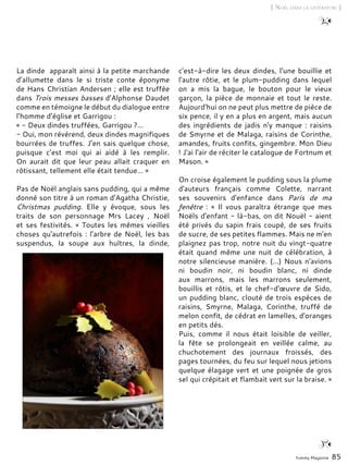 Yummy Magazine 85
[ Noël dans la littérature ]
La dinde apparaît ainsi à la petite marchande
d’allumette dans le si triste conte éponyme
de Hans Christian Andersen ; elle est truffée
dans Trois messes basses d’Alphonse Daudet
comme en témoigne le début du dialogue entre
l’homme d’église et Garrigou :
« - Deux dindes truffées, Garrigou ?…
- Oui, mon révérend, deux dindes magnifiques
bourrées de truffes. J’en sais quelque chose,
puisque c’est moi qui ai aidé à les remplir.
On aurait dit que leur peau allait craquer en
rôtissant, tellement elle était tendue… »
Pas de Noël anglais sans pudding, qui a même
donné son titre à un roman d'Agatha Christie,
Christmas pudding. Elle y évoque, sous les
traits de son personnage Mrs Lacey , Noël
et ses festivités. « Toutes les mêmes vieilles
choses qu'autrefois : l'arbre de Noël, les bas
suspendus, la soupe aux huîtres, la dinde,
c'est-à-dire les deux dindes, l'une bouillie et
l'autre rôtie, et le plum-pudding dans lequel
on a mis la bague, le bouton pour le vieux
garçon, la pièce de monnaie et tout le reste.
Aujourd'hui on ne peut plus mettre de pièce de
six pence, il y en a plus en argent, mais aucun
des ingrédients de jadis n'y manque : raisins
de Smyrne et de Malaga, raisins de Corinthe,
amandes, fruits confits, gingembre. Mon Dieu
! J'ai l'air de réciter le catalogue de Fortnum et
Mason. »
On croise également le pudding sous la plume
d'auteurs français comme Colette, narrant
ses souvenirs d'enfance dans Paris de ma
fenêtre  : « Il vous paraîtra étrange que mes
Noëls d'enfant - là-bas, on dit Nouël - aient
été privés du sapin frais coupé, de ses fruits
de sucre, de ses petites flammes. Mais ne m'en
plaignez pas trop, notre nuit du vingt-quatre
était quand même une nuit de célébration, à
notre silencieuse manière. (...) Nous n'avions
ni boudin noir, ni boudin blanc, ni dinde
aux marrons, mais les marrons seulement,
bouillis et rôtis, et le chef-d'œuvre de Sido,
un pudding blanc, clouté de trois espèces de
raisins, Smyrne, Malaga, Corinthe, truffé de
melon confit, de cédrat en lamelles, d'oranges
en petits dés.
Puis, comme il nous était loisible de veiller,
la fête se prolongeait en veillée calme, au
chuchotement des journaux froissés, des
pages tournées, du feu sur lequel nous jetions
quelque élagage vert et une poignée de gros
sel qui crépitait et flambait vert sur la braise. »
 