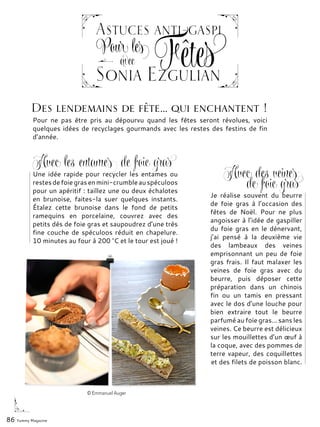 86 Yummy Magazine
avec
Sonia Ezgulian
Fêtes
Astuces anti-gaspi
Pour les
Une idée rapide pour recycler les entames ou
restesdefoiegrasenmini-crumbleauspéculoos
pour un apéritif : taillez une ou deux échalotes
en brunoise, faites-la suer quelques instants.
Étalez cette brunoise dans le fond de petits
ramequins en porcelaine, couvrez avec des
petits dés de foie gras et saupoudrez d’une très
fine couche de spéculoos réduit en chapelure.
10 minutes au four à 200 °C et le tour est joué !
Je réalise souvent du beurre
de foie gras à l’occasion des
fêtes de Noël. Pour ne plus
angoisser à l’idée de gaspiller
du foie gras en le dénervant,
j’ai pensé à la deuxième vie
des lambeaux des veines
emprisonnant un peu de foie
gras frais. Il faut malaxer les
veines de foie gras avec du
beurre, puis déposer cette
préparation dans un chinois
fin ou un tamis en pressant
avec le dos d’une louche pour
bien extraire tout le beurre
parfumé au foie gras... sans les
veines. Ce beurre est délicieux
sur les mouillettes d’un œuf à
la coque, avec des pommes de
terre vapeur, des coquillettes
et des filets de poisson blanc.
Pour ne pas être pris au dépourvu quand les fêtes seront révolues, voici
quelques idées de recyclages gourmands avec les restes des festins de fin
d’année.
Des lendemains de fête… qui enchantent !
© Emmanuel Auger
Avec les entames de foie gras
Avec des veines
de foie gras
 