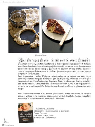 * Ma cuisine astucieuse
108 recettes pour enchanter le quotidien
Sonia Ezgulian
256 pages – 24,90 euros
Editions de La Martinière
88 Yummy Magazine
Dans mon livre*, il y a la fameuse tarte à la mie de pain que j’ai découvert dans un
vieux livre de cuisine lyonnaise et que j’ai mitonné à ma sauce. Avec les restes de
pain de mie ou de pain de seigle, qu’on achète souvent en trop grande quantité
pour accompagner le tarama ou les huîtres, je vous propose deux recettes toutes
simples et savoureuses.
Pour la première : hachez 150 g de pain de seigle ou de pain de mie avec 1 c. à
café de paillettes d’algues mélangées (en boutique bio). Malaxez avec 80 g de
beurre demi-sel, 2 œufs et un peu de poivre. Étalez la pâte assez épaisse et taillez
des petits disques. Enfournez-les 10 minutes environ à 200 °C et dégustez-les
en guise de biscuits apéritifs, de toasts ou même de croûtons originaux pour une
soupe.
Pour la seconde recette, c’est encore plus simple. Mixez vos restes de pain de
seigle et utilisez cette chapelure pour enrober un filet de volaille farci de roquefort
et de noix. L’accord entre ces saveurs est délicieux.
© Emmanuel Auger
[ Astuces anti-gaspi pour les fêtes ]
Avec des restes de pain de mie ou de pain de seigle
 