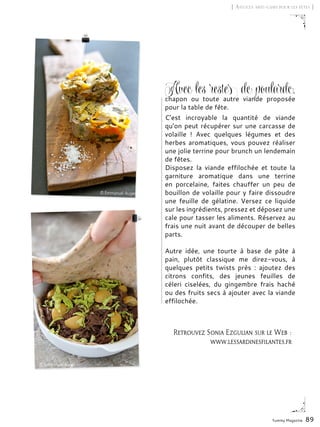 Yummy Magazine 89
[ Astuces anti-gaspi pour les fêtes ]
Retrouvez Sonia Ezgulian sur le Web :
www.lessardinesfilantes.fr
Avec les restes de poulardc,
chapon ou toute autre viande proposée
pour la table de fête.
C’est incroyable la quantité de viande
qu’on peut récupérer sur une carcasse de
volaille  ! Avec quelques légumes et des
herbes aromatiques, vous pouvez réaliser
une jolie terrine pour brunch un lendemain
de fêtes.
Disposez la viande effilochée et toute la
garniture aromatique dans une terrine
en porcelaine, faites chauffer un peu de
bouillon de volaille pour y faire dissoudre
une feuille de gélatine. Versez ce liquide
sur les ingrédients, pressez et déposez une
cale pour tasser les aliments. Réservez au
frais une nuit avant de découper de belles
parts.
Autre idée, une tourte à base de pâte à
pain, plutôt classique me direz-vous, à
quelques petits twists près  : ajoutez des
citrons confits, des jeunes feuilles de
céleri ciselées, du gingembre frais haché
ou des fruits secs à ajouter avec la viande
effilochée.
 
