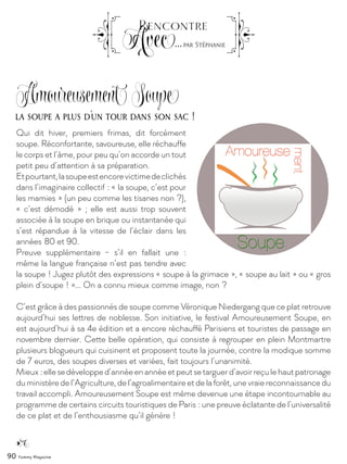 90 Yummy Magazine
Qui dit hiver, premiers frimas, dit forcément
soupe. Réconfortante, savoureuse, elle réchauffe
le corps et l’âme, pour peu qu’on accorde un tout
petit peu d’attention à sa préparation.
Etpourtant,lasoupeestencorevictimedeclichés
dans l’imaginaire collectif : « la soupe, c’est pour
les mamies » (un peu comme les tisanes non ?),
« c’est démodé » ; elle est aussi trop souvent
associée à la soupe en brique ou instantanée qui
s’est répandue à la vitesse de l’éclair dans les
années 80 et 90.
Preuve supplémentaire –  s’il en fallait une  :
même la langue française n’est pas tendre avec
la soupe ! Jugez plutôt des expressions « soupe à la grimace », « soupe au lait » ou « gros
plein d’soupe ! »... On a connu mieux comme image, non ?
C’est grâce à des passionnés de soupe comme Véronique Niedergang que ce plat retrouve
aujourd’hui ses lettres de noblesse. Son initiative, le festival Amoureusement Soupe, en
est aujourd’hui à sa 4e édition et a encore réchauffé Parisiens et touristes de passage en
novembre dernier. Cette belle opération, qui consiste à regrouper en plein Montmartre
plusieurs blogueurs qui cuisinent et proposent toute la journée, contre la modique somme
de 7 euros, des soupes diverses et variées, fait toujours l’unanimité.
Mieux :ellesedévelopped’annéeenannéeetpeutsetarguerd’avoirreçulehautpatronage
du ministère de l’Agriculture, de l’agroalimentaire et de la forêt, une vraie reconnaissance du
travail accompli. Amoureusement Soupe est même devenue une étape incontournable au
programme de certains circuits touristiques de Paris : une preuve éclatante de l’universalité
de ce plat et de l’enthousiasme qu’il génère !
la soupe a plus d’un tour dans son sac !
Amoureusement Soupe
Rencontre
Avec...par Stéphanie
 