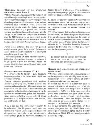 Yummy Magazine 91
[ Rencontre avec… Amoureusement Soupe ]
Véronique, comment est née l’initiative
d’Amoureusement Soupe ?
V N : Le festival Amoureusement Soupe est né
suiteàlaconjonctiondeplusieursopportunités.
D’abord,jemesuisappuyéesurmonexpérience
dans l’organisation d’événements et de salons
étrangers pour le secteur textile. C’était une
époque où j’avais envie de réaliser quelque
chose pour moi et j’ai profité des réseaux
sociaux pour lancer la page Facebook « Vive la
Soupe ! » en 2009, qui compte actuellement
plus de 2200 membres. Le mouvement a pris
de l’ampleur sur les réseaux sociaux et il est à
l’origine de l’opération Amoureusement Soupe.
J’avais aussi entendu dire que l’on pouvait
maigrir en mangeant de la soupe : j’ai surtout
apprécié la sensation de satiété et le côté « plat
complet » qu’offre ce plat.
J’ajouterai qu’avec un père hôtelier-cuisinier,
j’aitoujoursétéhabituéeàmangercorrectement
et j’ai appris le goût des bonnes choses  : la
soupe s’inscrit donc naturellement dans mes
habitudes culinaires.
Quelques mots sur l’édition 2014 ?
V N : Pour cette 4e édition – qui a toujours
lieu en novembre –, le thème était dédié aux
soupes du monde.
Chaque blogueur participant avait environ
2 heures pour préparer, mijoter et servir les
soupes : cela représente 19 litres de soupe par
blogueur ! Tout cela dans la bonne humeur, la
convivialité et l’animation offertes par la vie de
quartier de Montmartre, place des Abbesses.
Nous sommes d’ailleurs passés de 11 blogs
pionniers à 20 blogueurs pour cette édition,
qui ont travaillé en duo !
Il n’y a pas que les chefs pour véhiculer de
la créativité  : les blogueurs aussi sont un
formidable relais ! Les gens posent beaucoup
de questions, sont très curieux de découvrir
de nouveaux goûts, de nouvelles recettes ou
façons de faire. D’ailleurs, ce n’est jamais une
soupe « classique » qui gagne le concours de la
meilleure soupe, à la fin de l’opération.
La soupe est souvent associée à une image peu
engageante dans l’inconscient collectif  :
comment l’initiative Amoureusement Soupe
se propose-t-elle de lutter contre ces
clichés ?
VN :Ilfautessayerdetravaillersurlerenouveau
de la soupe : on essaie toujours de proposer
trois variations avec des légumes de saison et
locaux, il faut explorer la richesse des recettes,
différentes aujourd’hui de celles d’antan. Avec
Oliviers & Co, Première Pression Provence,
j’essaie de travailler les recettes pour faire
monter la soupe en gamme.
Quelles sont les astuces pour réussir une
bonne soupe ?
V N : Pour une soupe dite classique, je propose
de la redécouvrir avec des légumes anciens :
l’association toute simple panais et crème
fonctionne très bien, par exemple.
Le secret est de bien la customiser pour la
rendre attrayante et susciter cet effet de
renouveau. Pour une soupe dite « soupe
du monde  », l’offre est très vaste avec des
goûts très différents. On peut jouer autour
du bouillon – goût, textures – et des épices,
des condiments… Pour les soupes thaï ou
indiennes, on se tournera sans hésiter vers le
curry et la cardamome, par exemple.
En ce qui concerne les ustensiles, un bon
mixeur plongeant fera très bien l’affaire, mais
si vous pouvez investir, optez pour le blender
chauffant (de 200 à 400 euros) qui permet de
gagner du temps.
Le secret est de bien la customiser
pour la rendre attrayante et
susciter cet effet de renouveau.
 