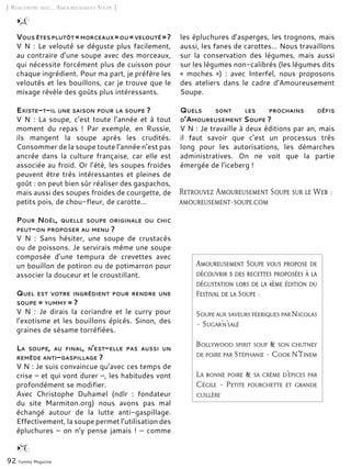 Vous êtes plutôt « morceaux »ou « velouté » ?
V N : Le velouté se déguste plus facilement,
au contraire d’une soupe avec des morceaux,
qui nécessite forcément plus de cuisson pour
chaque ingrédient. Pour ma part, je préfère les
veloutés et les bouillons, car je trouve que le
mixage révèle des goûts plus intéressants.
Existe-t-il une saison pour la soupe ?
V N : La soupe, c’est toute l’année et à tout
moment du repas  ! Par exemple, en Russie,
ils mangent la soupe après les crudités.
Consommer de la soupe toute l’année n’est pas
ancrée dans la culture française, car elle est
associée au froid. Or l’été, les soupes froides
peuvent être très intéressantes et pleines de
goût : on peut bien sûr réaliser des gaspachos,
mais aussi des soupes froides de courgette, de
petits pois, de chou-fleur, de carotte…
Pour Noël, quelle soupe originale ou chic
peut-on proposer au menu ?
V N  : Sans hésiter, une soupe de crustacés
ou de poissons. Je servirais même une soupe
composée d’une tempura de crevettes avec
un bouillon de potiron ou de potimarron pour
associer la douceur et le croustillant.
Quel est votre ingrédient pour rendre une
soupe « yummy » ?
V N  : Je dirais la coriandre et le curry pour
l’exotisme et les bouillons épicés. Sinon, des
graines de sésame torréfiées.
La soupe, au final, n’est-elle pas aussi un
remède anti-gaspillage ?
V N : Je suis convaincue qu’avec ces temps de
crise – et qui vont durer –, les habitudes vont
profondément se modifier.
Avec Christophe Duhamel (ndlr : fondateur
du site Marmiton.org) nous avons pas mal
échangé autour de la lutte anti-gaspillage.
Effectivement, la soupe permet l’utilisation des
épluchures – on n’y pense jamais ! – comme
les épluchures d’asperges, les trognons, mais
aussi, les fanes de carottes… Nous travaillons
sur la conservation des légumes, mais aussi
sur les légumes non-calibrés (les légumes dits
«  moches  »)  : avec Interfel, nous proposons
des ateliers dans le cadre d’Amoureusement
Soupe.
Quels sont les prochains défis
d’Amoureusement Soupe ?
V N : Je travaille à deux éditions par an, mais
il faut savoir que c’est un processus très
long pour les autorisations, les démarches
administratives. On ne voit que la partie
émergée de l’iceberg !
[ Rencontre avec… Amoureusement Soupe ]
92 Yummy Magazine
Retrouvez Amoureusement Soupe sur le Web :
amoureusement-soupe.com
Amoureusement Soupe vous propose de
découvrir 3 des recettes proposées à la
dégustation lors de la 4ème édition du
Festival de la Soupe :
Soupe aux saveurs féeriques par Nicolas
– Sugar’n’salé
Bollywood spirit soup & son chutney
de poire par Stéphanie – Cook N’Tinem
La bonne poire & sa crème d’épices par
Cécile – Petite fourchette et grande
cuillère
 