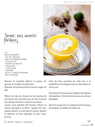 Yummy Magazine 93
[Rencontre avec… Amoureusement Soupe ]
Soupe aux saveurs
féeriques
Brosser la citrouille. Retirer la queue, les
graines et la tailler en petits dés.
Éplucher les pommes de terre et les couper en
dés.
Mettre les dés de citrouille et de pomme de
terre dans une casserole avec de l’eau à niveau
et y ajouter le beurre coupé en morceaux.
Laisser cuire pendant 30 minutes. Passer au
mixeur plongeant et filtrer. Ajouter de l’eau
jusqu’à obtenir la consistance voulue. Ajouter
le tandoori et bien mélanger le tout. Saler,
poivrer.
Faire de fines tranches de radis noir à la
mandoline et les baigner dans un bain d’eau au
citron vert.
Faire bouillir le lait avec les 3 bâtons de réglisse
et la badiane. Filtrer et faire mousser au mixeur
plongeant.
Servir la soupe avec un nuage de lait mousseux
et quelques rondelles de radis noir.
Recette : Nicolas – Sugar’n’salé
Pour 6 personnes :
1 kg de citrouille
500 g de pommes de terre
1 litre de lait
3 bâtons de réglisse
1 radis noir
1 citron vert
3 badianes
¼ de c. à café de tandoori
200 g de beurre © BON APPÉTIT !
 