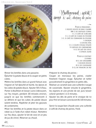[ Rencontre avec… Amoureusement Soupe ]
Bollywood spirit
soup & son chutney de poire
Rincer les lentilles dans une passoire.
Éplucher la patate douce et la couper en petits
cubes.
Mettre les lentilles dans un grand faitout avec
l’oignon et l’ail épluché et haché, les épices et
les cubes de patate douce. Ajouter 50 cl d’eau.
Porter à ébullition et laisser cuire à découvert,
sur feu moyen, pendant 20 minutes environ,
jusqu’à ce que les lentilles commencent à
se défaire et que les cubes de patate douce
soient tendres. Repêcher et jeter les gousses
de cardamome.
Mixer les lentilles et la patate douce dans un
robot ou à l’aide d’un robot mixeur. Remettre
sur feu doux, ajouter le lait de coco et un peu
de jus de citron. Réserver au chaud.
Préparer le chutney de poires :
Couper en morceaux les poires, ciseler
finement l’oignon rouge. Éplucher et tailler
grossièrement le gingembre en petits dés.
Réaliser un caramel avec une cuillerée à soupe
de cassonade. Ajouter ensuite le gingembre,
les oignons et une pincée de sel, puis laisser
colorer pendant 1 à 2 minutes.
Ajouter les dés de poire et le vinaigre de riz
pour finir et laisser cuire durant 8 à 10 minutes.
Servir la soupe bien chaude avec une cuillerée
à café de chutney de poires, froid.
94 Yummy Magazine
Recette & photo : Stéphanie – Cook N’Tinem
Pour 4 personnes :
1 patate douce de beau calibre
100 g de lentilles corail
1 c. à café de curcuma
1 c. à café de cumin en poudre
1 c. à café de coriandre en poudre
1 oignon
1 gousse d’ail
1 c. à soupe d’huile d’olive
3 capsules de cardamome
5 cl de lait de coco
1 citron jaune
Pour le chutney
2 poires
15 g de gingembre
1 oignon rouge
15 g de cassonade
5 cl de vinaigre de riz
 