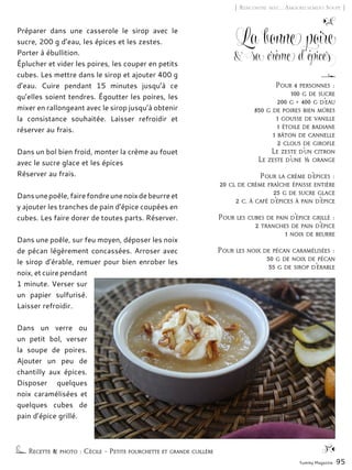 Yummy Magazine 95
[ Rencontre avec… Amoureusement Soupe ]
La bonne poire
& sa crème d’épices
Préparer dans une casserole le sirop avec le
sucre, 200 g d’eau, les épices et les zestes.
Porter à ébullition.
Éplucher et vider les poires, les couper en petits
cubes. Les mettre dans le sirop et ajouter 400 g
d’eau. Cuire pendant 15 minutes jusqu’à ce
qu’elles soient tendres. Égoutter les poires, les
mixer en rallongeant avec le sirop jusqu’à obtenir
la consistance souhaitée. Laisser refroidir et
réserver au frais.
Dans un bol bien froid, monter la crème au fouet
avec le sucre glace et les épices
Réserver au frais.
Dansunepoêle,fairefondreunenoixdebeurreet
y ajouter les tranches de pain d’épice coupées en
cubes. Les faire dorer de toutes parts. Réserver.
Dans une poêle, sur feu moyen, déposer les noix
de pécan légèrement concassées. Arroser avec
le sirop d’érable, remuer pour bien enrober les
noix, et cuire pendant
1 minute. Verser sur
un papier sulfurisé.
Laisser refroidir.
Dans un verre ou
un petit bol, verser
la soupe de poires.
Ajouter un peu de
chantilly aux épices.
Disposer quelques
noix caramélisées et
quelques cubes de
pain d’épice grillé.
Recette & photo : Cécile – Petite fourchette et grande cuillère
Pour 4 personnes :
100 g de sucre
200 g + 400 g d’eau
850 g de poires bien mûres
1 gousse de vanille
1 étoile de badiane
1 bâton de cannelle
2 clous de girofle
Le zeste d’un citron
Le zeste d’une ½ orange
Pour la crème d’épices :
20 cl de crème fraîche épaisse entière
25 g de sucre glace
2 c. à café d’épices à pain d’épice
Pour les cubes de pain d’épice grillé :
2 tranches de pain d’épice
1 noix de beurre
Pour les noix de pécan caramélisées :
50 g de noix de pécan
35 g de sirop d’érable
 