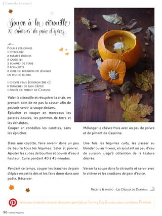 [ Yummy Day Doudou ]
Soupe à la citrouille
& croûtons de pain d’épices
Vider la citrouille et récupérer la chair, en
prenant soin de ne pas la casser afin de
pouvoir servir la soupe dedans.
Éplucher et couper en morceaux les
patates douces, les pommes de terre et
les échalotes.
Couper en rondelles les carottes, sans
les éplucher.
Dans une cocotte, faire revenir dans un peu
de beurre tous les légumes. Saler et poivrer.
Ajouter les cubes de bouillon et couvrir d’eau à
hauteur. Cuire pendant 40 à 45 minutes.
Pendant ce temps, couper les tranches de pain
d’épice en petits dés et les faire dorer dans une
poêle. Réserver.
Mélanger le chèvre frais avec un peu de poivre
et de piment de Cayenne.
Une fois les légumes cuits, les passer au
blender ou au mixeur, en ajoutant un peu d’eau
de cuisson jusqu’à obtention de la texture
désirée.
Verser la soupe dans la citrouille et servir avec
le chèvre et les croûtons de pain d’épice.
96 Yummy Magazine
Recette & photo : Les Délices de Deborah.
Pour 6 personnes
1 citrouille
2 patates douces
3 carottes
2 pommes de terre
2 échalotes
2 cube de bouillon de légumes
un peu de beurre
1 chèvre frais (environ 300 g)
8 tranches de pain d’épice
1 pincée de piment de Cayenne
Retrouveztouteslesrecettesdesparticipant(e)sauYummyDayDoudoudansuntableauPinterest.
 