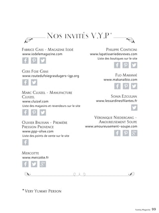 Fabrice Gass - Magazine Iodé
www.iodelemagazine.com
Gers Foie Gras
www.routedufoiegrasdugers-igp.org
Marc Cluizel - Manufacture
Cluizel
www.cluizel.com
Liste des magasins et revendeurs sur le site
Olivier Baussan - Première
Pression Provence
www.ppp-olive.com
Liste des points de vente sur le site
Mercotte
www.mercotte.fr
Philippe Conticini
www.lapatisseriedesreves.com
Liste des boutiques sur le site
Flo Makanaï
www.makanaibio.com
Sonia Ezgulian
www.lessardinesfilantes.fr
Véronique Niedergang -
Amoureusement Soupe
www.amoureusement-soupe.com
Yummy Magazine 99
* Very Yummy Person
Nos invités V.Y.P*
 