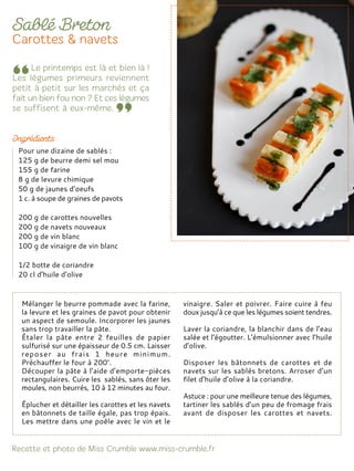Mélanger le beurre pommade avec la farine,
la levure et les graines de pavot pour obtenir
un aspect de semoule. Incorporer les jaunes
sans trop travailler la pâte.
Étaler la pâte entre 2 feuilles de papier
sulfurisé sur une épaisseur de 0.5 cm. Laisser
reposer au frais 1 heure minimum.
Préchauffer le four à 200°.
Découper la pâte à l’aide d’emporte-pièces
rectangulaires. Cuire les sablés, sans ôter les
moules, non beurrés, 10 à 12 minutes au four.
Éplucher et détailler les carottes et les navets
en bâtonnets de taille égale, pas trop épais.
Les mettre dans une poêle avec le vin et le
vinaigre. Saler et poivrer. Faire cuire à feu
doux jusqu’à ce que les légumes soient tendres.
Laver la coriandre, la blanchir dans de l’eau
salée et l’égoutter. L’émulsionner avec l’huile
d’olive.
Disposer les bâtonnets de carottes et de
navets sur les sablés bretons. Arroser d’un
filet d’huile d’olive à la coriandre.
Astuce : pour une meilleure tenue des légumes,
tartiner les sablés d’un peu de fromage frais
avant de disposer les carottes et navets.
Pour une dizaine de sablés :
125 g de beurre demi sel mou
155 g de farine
8 g de levure chimique
50 g de jaunes d’oeufs
1 c. à soupe de graines de pavots
200 g de carottes nouvelles
200 g de navets nouveaux
200 g de vin blanc
100 g de vinaigre de vin blanc
1/2 botte de coriandre
20 cl d’huile d’olive
 