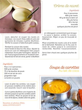 Laver, éplucher et couper les navets en
morceaux. Les couvrir d'eau salée et cuire une
quinzaine de minutes à petite ébullition.
Vérifier la cuisson à l'aide d'une petit couteau.
Pendant la cuisson des navets:
Faire fondre le beurre à feu doux. Ajouter la
farine et cuire en mélangeant bien jusqu'à
l'obtention d'une pâte homogène. Ajouter le
lait froid progressivement en fouettant bien.
Quand tout le lait est versé, porter à ébullition
en mélangeant constamment puis lorsque
la sauce a épaissi, arrêter la cuisson.
Assaisonner. Râper un peu de muscade et
mélanger.
Mixer ensemble les navets cuits et la moitié
de la béchamel. Remettre sur le feu avec le
reste de crème jusqu’à la consistance
recherchée. Rectifier l'assaisonnement.
Servir bien chaud avec quelques pluches de
persil.
Pour 4 personnes
400 g de navets
40 g de beurre demi sel
40 g de farine
40 cl de lait
muscade
quelques pluches de persil
Pour 2 à 3 personnes :
500 g de carottes
75 cl de bouillon de poule
200 ml de lait de coco
gingembre râpé
coriandre en poudre
Laver et peler les carottes. Les couper
en grosses rondelles et les mettre dans
une casserole. Couvrir avec le bouillon.
Cuire à petite ébullition une vingtaine de
minutes jusqu'à ce que les carottes soient
bien tendres. Mixer et ajouter le lait de
coco et les épices, dosées selon les goûts.
 