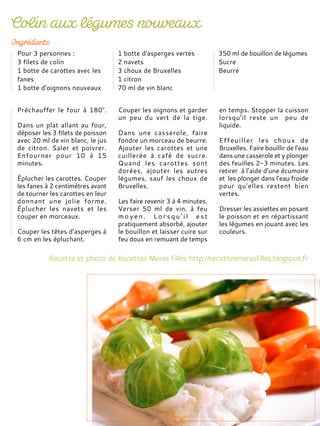 Préchauffer le four à 180°.
Dans un plat allant au four,
déposer les 3 filets de poisson
avec 20 ml de vin blanc, le jus
de citron. Saler et poivrer.
Enfourner pour 10 à 15
minutes.
Éplucher les carottes. Couper
les fanes à 2 centimètres avant
de tourner les carottes en leur
donnant une jolie forme.
Éplucher les navets et les
couper en morceaux.
Couper les têtes d’asperges à
6 cm en les épluchant.
Couper les oignons et garder
un peu du vert de la tige.
Dans une casserole, faire
fondre un morceau de beurre.
Ajouter les carottes et une
cuillerée à café de sucre.
Quand les carottes sont
dorées, ajouter les autres
légumes, sauf les choux de
Bruxelles.
Les faire revenir 3 à 4 minutes.
Verser 50 ml de vin, à feu
m o y e n . L o r s q u ’ i l e s t
pratiquement absorbé, ajouter
le bouillon et laisser cuire sur
feu doux en remuant de temps
en temps. Stopper la cuisson
lorsqu’il reste un peu de
liquide.
Effeuiller les choux de
Bruxelles. Faire bouillir de l’eau
dans une casserole et y plonger
des feuilles 2-3 minutes. Les
retirer à l’aide d’une écumoire
et les plonger dans l’eau froide
pour qu’elles restent bien
vertes.
Dresser les assiettes en posant
le poisson et en répartissant
les légumes en jouant avec les
couleurs.
Pour 3 personnes :
3 filets de colin
1 botte de carottes avec les
fanes
1 botte d’oignons nouveaux
1 botte d’asperges vertes
2 navets
3 choux de Bruxelles
1 citron
70 ml de vin blanc
350 ml de bouillon de légumes
Sucre
Beurre
 