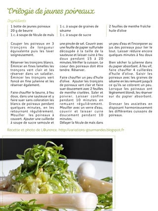 Couper les poireaux en 3
tronçons de longueur
équivalente puis les laver
soigneusement.
Réserver les tronçons blancs.
Émincer en fines lamelles les
tronçons vert clair et les
réserver dans un saladier.
Émincer les tronçons vert
foncé en fine julienne et les
réserver également.
Faire chauffer le beurre, à feu
doux, dans une sauteuse et y
faire suer sans coloration les
blancs de poireaux pendant
quelques minutes, en les
retournant régulièrement.
Mouiller les poireaux à
couvert. Ajouter une cuillerée
à soupe de sucre semoule et
une pincée de sel. Couvrir avec
une feuille de papier sulfurisée
découpée à la taille de la
sauteuse et laisser cuire à feu
doux pendant 15 à 20
minutes.Vérifier la cuisson. Le
coeur des poireaux doit être
tendre. Réserver.
Faire chauffer un peu d'huile
d'olive. Ajouter les tronçons
de poireaux vert clair et faire
suer doucement avec 2 feuilles
de menthe ciselées. Saler et
poivrer. Laisser confire
pendant 10 minutes en
remuant régulièrement.
Mouiller avec un verre d'eau,
couvrir et laisser cuire
doucement pendant 10
minutes.
Délayer la fécule de maïs dans
un peu d'eau et l'incorporer au
jus des poireaux pour lier le
tout. Laisser réduire encore
quelques minutes à feu doux
Bien sécher la julienne dans
du papier absorbant. À feu vif,
faire chauffer 4 cuillerées
d'huile d'olive. Saisir les
poireaux avec les graines de
sésame en les remuant jusqu'à
ce qu'ils se colorent un peu.
Lorsque les poireaux ont
légèrement blondi, les réserver
sur du papier absorbant.
Dresser les assiettes en
disposant harmonieusement
les différentes cuissons de
poireaux.
1 botte de jeunes poireaux
20 g de beurre
1 c. à soupe de fécule de maïs
1 c. à soupe de graines de
sésame
1 c. à soupe de sucre
2 feuilles de menthe fraîche
huile d'olive
 