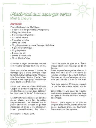 Effeuiller le thym. Couper les tomates
séchées et le fromage de chèvre en dés.
Dans un saladier verser la farine, le
fromage râpé, la levure chimique, le sel,
la moitié du thym et la polenta. Mélanger
à la fourchette. Ajouter l’huile, l’eau
chaude et mélanger jusqu’à l’obtention
d’une boule sans trop pétrir.
Porter une casserole d’eau à ébullition.
Couper les pieds des asperges sur 1-2
cm. Lier les asperges en deux bottes et
les faire cuire “al dente”, 6-8 minutes.
Les rafraîchir aussitôt dans un saladier
d’eau glacée puis les égoutter
soigneusement. Les réserver sur du
papier absorbant. Couper les pointes
d’asperges à 6 cm de la tête et réserver.
Mixer grossièrement les pieds.
Préchauffer le four à 210°.
Diviser la boule de pâte en 4. Étaler
chaque pâton en un rectangle de 30 cm
de côté.
Etaler un peu d’asperges hachées sur la
pâte. Parsemer de dés de chèvre, de
tomates séchées et du restant de thym.
Disposer les têtes d’asperges. Arroser
d’un peu d’huile d’olive et de miel.
Faire cuire pendant 15 minutes jusqu’à
ce que les flatbreads soient dorés.
Servir tiède avec une salade de roquette
ou de jeunes pousses, assaisonnée d’une
vinaigrette à l’huile d’olive et vinaigre
balsamique.
Astuce : pour apporter un peu de
croquant à la garniture, avant d’enfourner
ajouter quelques graines de tournesol,
des amandes ou des pignons.
Pour 4 flatbreads de 30x10 cm :
2 bottes d’asperges vertes (30 asperges)
150 g de chèvre frais
8 branches de thym frais
2 c. à café de miel
8 tomates séchées
280 g de farine
50 g de parmesan ou autre fromage râpé doux
4 g de levure chimique
35 g de polenta
1 pincée de sel
140 ml d’eau chaude
60 ml d’huile d’olive
 