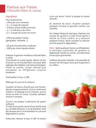 Préparer la ganache montée au chocolat blanc
la veille :
Faire bouillir la crème liquide. Retirer du feu
et verser sur le chocolat blanc concassé. Bien
mélanger afin d’obtenir une texture homogène.
Filmer au contact. Laisser refroidir puis
entreposer au réfrigérateur jusqu’au
lendemain.
Préchauffer le four à 130°.
Mélanger le sucre et la maïzena.
Fouetter les blancs d’oeufs pas trop fermes.
Ajouter progressivement, tout en continuant
à battre, le mélange sucre-maïzena, puis le
citron et enfin le cacao. Fouetter pendant
environ 5 minutes.
Couvrir une plaque à pâtisserie de papier
sulfurisé.
A l’aide d’une poche munie d’une douille lisse
ou cannelée d’environ 1 cm de diamètre, faire
des disques de 6 cm de diamètre en creusant
légèrement le centre.
Enfourner. Baisser le four à 120° et laisser
cuire une heure. Sortir la plaque et laisser
refroidir.
Au moment de servir, fouetter pendant
quelques minutes la ganache comme une
chantilly.
Sur chaque disque de meringue, disposer une
couche de ganache à l’aide d’une poche à
douille ou d’une cuillère, et y enfoncer
quelques fraises. Servir aussitôt ou réserver
au frais jusqu’à la dégustation.
Note : Après quelques heures au réfrigérateur
la meringue surmontée de ganache va
légèrement ramollir au centre, une alternative
encore plus gourmande.
A défaut de poche à douille, il est possible de
dresser les meringues ainsi que la ganache à
la cuillère.
Pour 6 personnes
140 g de sucre semoule
1 c. à soupe de maïzena
3 blancs d'oeuf (100 g environ)
1 c. à café de jus de citron
2 c. à soupe de cacao non sucré
250 g de petites fraises
(gariguette, ciflorette…)
50 g de chocolat blanc à pâtisser
100 g de crème liquide entière
 