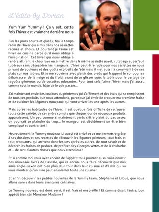 Yum Yum Yummy ! Ça y est, cette
fois l'hiver est vraiment derrière nous
Fini les jours courts et glacés, fini le temps
radin de l'hiver qui a mis dans nos assiettes
racines et choux. Et pourtant je l'aime cet
hiver en cuisine parce qu'il nous oblige à
l'imagination. Cet hiver qui nous oblige à
rendre attirant le chou rave ou à mettre dans la même assiette navet, rutabaga et cerfeuil
tubéreux sans désespérer les mangeurs. L'hiver peut être rude pour nos assiettes en nous
privant de couleurs et des goûts explosifs de l'été mais il met aussi la convivialité de ses
plats sur nos tables. Et je me souviens avec plaisir des pieds qui frappent le sol pour se
débarrasser de la neige et du froid, avant de se glisser sous la table pour le partage de
ragoûts généreux ou de cocottes odorantes. Pour tout cela j'aime l'hiver mais j'ai aussi,
comme tout le monde, hâte de le voir passer…
J'ai maintenant envie des couleurs du printemps qui s'affirment et des étals qui se remplissent
de tous ces produits que nous attendons, parce que j'ai envie de croquer ma première fraise
et de cuisiner les légumes nouveaux qui vont arriver les uns après les autres.
Mais après les habitudes de l'hiver, il est quelque fois difficile de retrouver
toute cette variété, de se rendre compte que chaque jour de nouveaux produits
apparaissent. Un peu comme si maintenant après s'être plaint du pas assez
on pourrait se plaindre du trop… le mangeur est décidément un être bien
compliqué et contrariant !
Heureusement le Yummy nouveau lui aussi est arrivé et va me permettre grâce
à ses dossiers et ses recettes de découvrir les légumes primeurs, tout frais et
tout croquants, qui arrivent donc les uns après les autres, de tout savoir et de
dévorer les fraises en pavlova, de profiter des asperges vertes et de la rhubarbe
et… de tant d'autres choses que nous attendions !
Et si comme moi vous avez encore de l'appétit vous pourrez aussi vous nourrir
des nouveaux livres de Pascale, qui va encore nous faire découvrir que nos
amis anglo-saxon ont bien plus d'un tour dans leur cuisine et d'Edda qui va
vous montrer qu'un livre peut ensoleiller toute une cuisine !
Et enfin découvrir les petites nouvelles de la Yummy team, Stéphanie et Liloue, que nous
allons suivre dans leurs aventures culinaires.
Le Yummy nouveau est donc servi, il est frais et ensoleillé ! Et comme disait l'autre, bon
appétit bien sûr Monsieur Madame !
 