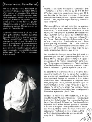 On lui a attribué déjà tellement de
qualificatifs élogieux qu’il était difficile
d’en trouver un nouveau. Une intense
réflexion a bien fait jaillir quelques idées
: l’alchimiste des saveurs, le virtuose du
bon goût, l’affoleur de papilles ... Mais
elles paraissaient toutes plutôt
réductrices. Alors, je vous le présenterais
simplement comme Monsieur, avec un
grand M, Pierre Hermé.
Apprenti chez Lenôtre à 14 ans, il fut
chef-pâtissier chez Fauchon puis chez
Ladurée avant de créer sa propre maison
“Pierre Hermé Paris”. Hum ... Que dire
maintenant, qui n’a pas déjà été écrit,
sur ce grand pâtissier que tout le monde
connaît et admire ? Le syndrome de la
page blanche me guettant, je vais plutôt
vous conter cette rencontre téléphonique
éclair avec Pierre. Enfin ... Monsieur
Pierre Hermé.
Quand j’ai noté dans mon agenda “Vendredi - 14h
- Téléphoner à Pierre Hermé au 06 ## ## ##”
(N’insistez pas, je ne vous donnerais pas son 06 !),
une bouffée de fierté m’a traversée. Et je n’ai pu
m’empêcher de me pavaner, agenda en main, bien
ouvert. “Chéri, regarde un peu avec qui j’ai rendez-
vous vendredi”.
Mais quand l’heure de cet entretien est presque
venue, un léger stress s'est emparé de moi. Pour le
combattre, j’ai noté toutes les questions sur une
feuille, des fois que je les oublierais. Et disposé deux
stylos sur mon bureau, au cas où l’un tomberait en
panne … Et me suis répétée : surtout, ne l’appelles
pas Pierre ! Cette impression de le connaître n’est
qu’une … impression ! Et sois polie surtout … Et ne
parles pas trop Marseillais … Et … C’est l’heure ! A
la minute près, j’ai composé le fameux numéro. Une
voix grave et chaude m’a répondue et je me suis
sentie encore plus intimidée que prévu.
Les cordialités d’usages énoncées, j’ai posé ma
première question. Et sa première réponse fut très
brève. Mince, c’est pas ça qui va remplir ma page !
J’aurais pu, et du, l’inciter à développer. Sans doute
que j’étais un peu impressionnée… Pas de panique.
C’est l’échauffement, la première question. Je vais
bientôt redevenir la grande pipelette que je suis …
En posant ma deuxième question, je fus prise d’une
soudaine inquiétude. Il va me parler d’un ingrédient
que je ne connais pas et je vais avoir l’air d’une cloche.
Heureusement, Google est mon ami et il est juste à
côté de moi. Mais comment tenir le téléphone d’une
main, le stylo de l’autre, écouter, écrire et taper sur
le clavier tout en même temps ? C’est alors qu’il me
répond “le citron” … Le citron ? Je connais. J’aime.
J’adore ! Alors enfin, je me détends un peu et poursuis
l’interview légèrement plus à l’aise.
Lorsque j’ai raccroché, immédiatement, je me suis
maudit d’habiter Marseille. Un comble ! Mais pourquoi
je vis si loin de la Capitale ? Je veux goûter le citron
façon Pierre Hermé. Si j’avais pu, j’aurais sauté dans
le premier TGV. Au lieu de quoi, je me suis contentée
d’essayer d’imaginer l’inimaginable car nul doute
que Monsieur Pierre Hermé me ferait redécouvrir
cet agrume. Finalement, je n’ose imaginer. Déjà
qu’il m’a toute tourneboulée avec un simple
coup de fil … Oh bonne mère !
 