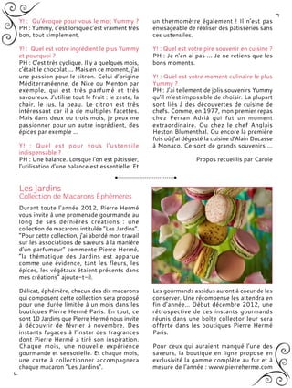 Y! : Qu’évoque pour vous le mot Yummy ?
PH : Yummy, c’est lorsque c’est vraiment très
bon, tout simplement.
Y! : Quel est votre ingrédient le plus Yummy
et pourquoi ?
PH : C’est très cyclique. Il y a quelques mois,
c’était le chocolat ... Mais en ce moment, j’ai
une passion pour le citron. Celui d’origine
Méditerranéenne, de Nice ou Menton par
exemple, qui est très parfumé et très
savoureux. J’utilise tout le fruit : le zeste, la
chair, le jus, la peau. Le citron est très
intéressant car il a de multiples facettes.
Mais dans deux ou trois mois, je peux me
passionner pour un autre ingrédient, des
épices par exemple ...
Y! : Quel est pour vous l'ustensile
indispensable ?
PH : Une balance. Lorsque l’on est pâtissier,
l’utilisation d’une balance est essentielle. Et
un thermomètre également ! Il n’est pas
envisageable de réaliser des pâtisseries sans
ces ustensiles.
Y! : Quel est votre pire souvenir en cuisine ?
PH : Je n’en ai pas ... Je ne retiens que les
bons moments.
Y! : Quel est votre moment culinaire le plus
Yummy ?
PH : J’ai tellement de jolis souvenirs Yummy
qu’il m’est impossible de choisir. La plupart
sont liés à des découvertes de cuisine de
chefs. Comme, en 1977, mon premier repas
chez Ferran Adrià qui fut un moment
extraordinaire. Ou chez le chef Anglais
Heston Blumenthal. Ou encore la première
fois où j’ai dégusté la cuisine d’Alain Ducasse
à Monaco. Ce sont de grands souvenirs ...
Propos recueillis par Carole
Durant toute l’année 2012, Pierre Hermé
vous invite à une promenade gourmande au
long de ses dernières créations : une
collection de macarons intitulée “Les Jardins”.
“Pour cette collection, j’ai abordé mon travail
sur les associations de saveurs à la manière
d’un parfumeur” commente Pierre Hermé,
“la thématique des Jardins est apparue
comme une évidence, tant les fleurs, les
épices, les végétaux étaient présents dans
mes créations” ajoute-t-il.
Délicat, éphémère, chacun des dix macarons
qui composent cette collection sera proposé
pour une durée limitée à un mois dans les
boutiques Pierre Hermé Paris. En tout, ce
sont 10 Jardins que Pierre Hermé nous invite
à découvrir de février à novembre. Des
instants fugaces à l’instar des fragrances
dont Pierre Hermé a tiré son inspiration.
Chaque mois, une nouvelle expérience
gourmande et sensorielle. Et chaque mois,
une carte à collectionner accompagnera
chaque macaron “Les Jardins”.
Les gourmands assidus auront à coeur de les
conserver. Une récompense les attendra en
fin d’année… Début décembre 2012, une
rétrospective de ces instants gourmands
réunis dans une boîte collector leur sera
offerte dans les boutiques Pierre Hermé
Paris.
Pour ceux qui auraient manqué l’une des
saveurs, la boutique en ligne propose en
exclusivité la gamme complète au fur et à
mesure de l’année : www.pierreherme.com
 