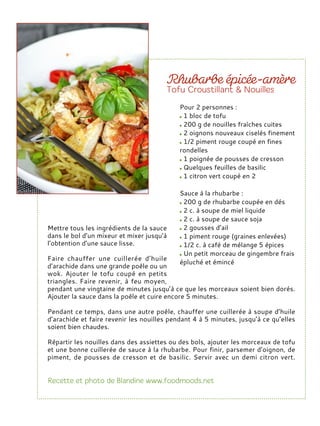 Mettre tous les ingrédients de la sauce
dans le bol d’un mixeur et mixer jusqu’à
l’obtention d’une sauce lisse.
Faire chauffer une cuillerée d’huile
d’arachide dans une grande poêle ou un
wok. Ajouter le tofu coupé en petits
triangles. Faire revenir, à feu moyen,
pendant une vingtaine de minutes jusqu’à ce que les morceaux soient bien dorés.
Ajouter la sauce dans la poêle et cuire encore 5 minutes.
Pendant ce temps, dans une autre poêle, chauffer une cuillerée à soupe d’huile
d’arachide et faire revenir les nouilles pendant 4 à 5 minutes, jusqu’à ce qu’elles
soient bien chaudes.
Répartir les nouilles dans des assiettes ou des bols, ajouter les morceaux de tofu
et une bonne cuillerée de sauce à la rhubarbe. Pour finir, parsemer d’oignon, de
piment, de pousses de cresson et de basilic. Servir avec un demi citron vert.
Pour 2 personnes :
1 bloc de tofu
200 g de nouilles fraîches cuites
2 oignons nouveaux ciselés finement
1/2 piment rouge coupé en fines
rondelles
1 poignée de pousses de cresson
Quelques feuilles de basilic
1 citron vert coupé en 2
Sauce à la rhubarbe :
200 g de rhubarbe coupée en dés
2 c. à soupe de miel liquide
2 c. à soupe de sauce soja
2 gousses d’ail
1 piment rouge (graines enlevées)
1/2 c. à café de mélange 5 épices
Un petit morceau de gingembre frais
épluché et émincé
 
