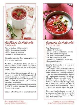 Pour 4 personnes:
1 botte de rhubarbe
1/2 c. à café de cardamome poudre
4 c. à soupe de miel liquide
1 c. à café de vanille en poudre
1 c. à soupe d'eau de rose
1 grand pot de yaourt à la grecque
Quelques pistaches
Éplucher la rhubarbe et la couper en
tronçons de 3 cm .
Dans un petit faitout, mettre la rhubarbe
et 2 cuillères à soupe d'eau. Couvrir et
porter à ébullition. Laisser cuire jusqu’à
ce que la rhubarbe s’assouplisse. Ajouter
alors les épices et poursuivre la cuisson,
à feu plus doux, à couvert, durant 4 à
5 minutes pour ne plus avoir de
morceaux de rhubarbe et uniquement
de la compote. Retirer du feu et
incorporer le miel et la vanille. Laissez
refroidir et ajouter l'eau de rose .
Disposer 2 cuillerées de yaourt à la
grecque dans chaque bol et compléter
avec de la compote . Ajouter quelques
pistaches concassées.
Pour un pot de 300 g environ:
500 g de tiges de rhubarbe
280 g de sucre semoule
1 branche de romarin frais
Rincer la rhubarbe. Ôter les extrémités et
la couper en tronçons.
Mettre la rhubarbe dans un bol et
saupoudrer de sucre. Laisser reposer au
moins 4 heures, voire une nuit (il se formera
un peu d'eau).
Verser le tout dans une casserole avec le
romarin et porter à ébullition pendant 5
minutes, baisser le feu, garder une petite
ébullition pendant une vingtaine de minutes
sans cesser de remuer. La confiture
deviendra plus dense.
Verser dans un pot préalablement stérilisé
(à 130°C au four pendant 10 minutes),
fermer et renverser.
Laisser refroidir avant de le remettre droit.
 
