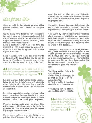 Sucré ou salé, le flan s'invite sur nos tables
pendant les beaux jours. Il existe de multiples
variétés.
Qui n'a pas eu envie du célèbre flan pâtissier qui
fait saliver dans les vitrines du boulanger ? Qui
n'a pas testé le fameux flan au caramel ? Qui
n'a pas une recette du flan aux oeufs de grand-
mère au fond de ses placards ?
Envie d'exotisme ? Un flan coco fera des
merveilles ! Un pique-nique ou un apéro-
dinatoire ? Un flan de légumes colorera les
nappes et buffets.
Facile et rapide à faire, chacun a sa petite recette
de base, il suffit souvent d'un peu de lait, de
farine ou d'amidon et de quelques oeufs pour
avoir une bonne base de recette de flans.
Les laits végétaux (lait d'amande, lait de noisette,
lait de riz, lait de soja, lait d'avoine, etc) privilégiés
dans l'alimentation bio pour leurs qualités
nutritionnelles et leurs saveurs, sont un substitut
au lait animal.
Les crèmes végétales spéciales cuisine telles
que la crème de riz, la crème de soja ou la crème
d'avoine remplacent avantageusement la crème
fraîche liquide et sont plus digestes.
Parmi les épaississants, vous connaissez bien
évidemment la fécule de maïs et la fécule de
pommes de terre mais avez vous déjà testé
l'agar-agar ou l'arrow-root ?
L'algue minceur, l'agar-agar a un fort pouvoir
gélifiant, il suffit souvent de 2 à 4 g de poudre
pour épaissir un flan tout en légèreté.
L'arrow-root est une fécule, extraite du rhizome
de la marante, plante tropicale qui sert à épaissir
les préparations.
Une cuillère à soupe de purées d'oléagineux tels
que la purée d'amande, la purée de noisette ou
la purée de noix de cajou apporte de l'onctuosité.
Côté sucre, il y a l'embarras du choix, variez les
plaisirs sucrés en privilégiant des sucres non
raffinés et complets comme le muscovado ou le
rapadura, des sirops comme le sirop d'agave, le
sirop d'érable, le sirop de riz et des miels (miel
de lavande, miel d'acacia,...)
Vous pouvez aromatiser votre lait végétal avec
une gousse de vanille, du cacao en poudre, une
à deux gouttes d'huiles essentielles fruitées
(madarine, orange amère, citron par exemple)
ou le faire infuser avec du thé, des fleurs séchées
(lavande, rose, hibiscus, fleur d'oranger) ou des
herbes aromatiques comme le thym
ou le romarin pour une version
salé.
Voici deux recettes de base de
flans végétaux :
L'une, sucrée, à l'agar-agar, qui
permet de se passer de la
cuisson au four.
Et l'autre, salée, à la crème
végétale et à l'arrow-root.
Vous pouvez bien sûr adapter
ces recettes selon vos goûts.
 