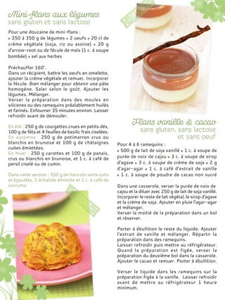 Pour une douzaine de mini-flans :
250 à 350 g de légumes 2 oeufs 20 cl de
crème végétale (soja, riz ou avoine) 20 g
d'arrow-root ou de fécule de maïs (1 c. à soupe
bombée) sel aux herbes
Préchauffer 160°.
Dans un récipient, battre les oeufs en omelette,
ajouter la crème végétale et remuer. Incorporer
la fécule. Bien mélanger pour obtenir une pâte
homogène. Saler selon le goût. Ajouter les
légumes. Mélanger.
Verser la préparation dans des moules en
silicones ou des ramequins préalablement huilés
et farinés. Enfourner 35 minutes environ. Laisser
refroidir avant de démouler.
En été : 250 g de courgettes crues en petits dés,
100 g de féta et 4 feuilles de basilic frais ciselées.
En automne : 250 g de potimarron crus ou
blanchis en brunoise et 100 g de châtaignes
cuites émiettées.
En hiver : 250 g carottes et 100 g de panais,
crus ou blanchis en brunoise, et 1 c. à café de
persil ciselé ou de cumin.
Dans cette version : 350 g de haricots verts cuits
et égouttés, 1 échalote émincée et 1 c. à café de
curcuma
Pour 4 à 6 ramequins :
500 g de lait de soja vanillé 1 c. à soupe de
purée de noix de cajou 3 c. à soupe de sirop
d'agave 3 c. à soupe de crème de soja 2 g
d'agar-agar 1 c. à café d'extrait de vanille
1 c. à soupe de poudre de cacao non sucré
Dans une casserole, verser la purée de noix de
cajou et la diluer avec 250 g de lait de soja vanillé.
Incorporer le reste de lait végétal, le sirop d'agave
et la crème de soja. Ajouter en pluie l'agar-agar
et mélanger.
Verser la moitié de la préparation dans un bol
et réserver.
Porter à ébullition le reste du liquide. Ajouter
l'extrait de vanille et mélanger. Répartir la
préparation dans des ramequins.
Laisser refroidir puis mettre au réfrigérateur.
Quand la préparation est figée, verser la
préparation du deuxième bol dans la casserole.
Ajouter le cacao et remuer. Porter à ébullition.
Verser le liquide dans les ramequins sur la
préparation figée à la vanille. Laisser refroidir
avant de mettre au réfrigérateur 1 heure
minimum.
 