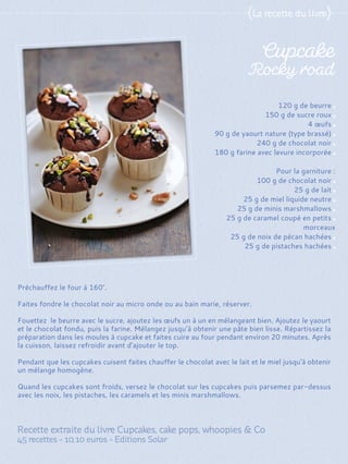 Préchauffez le four à 160°.
Faites fondre le chocolat noir au micro onde ou au bain marie, réserver.
Fouettez le beurre avec le sucre, ajoutez les œufs un à un en mélangeant bien. Ajoutez le yaourt
et le chocolat fondu, puis la farine. Mélangez jusqu’à obtenir une pâte bien lisse. Répartissez la
préparation dans les moules à cupcake et faites cuire au four pendant environ 20 minutes. Après
la cuisson, laissez refroidir avant d'ajouter le top.
Pendant que les cupcakes cuisent faites chauffer le chocolat avec le lait et le miel jusqu'à obtenir
un mélange homogène.
Quand les cupcakes sont froids, versez le chocolat sur les cupcakes puis parsemez par-dessus
avec les noix, les pistaches, les caramels et les minis marshmallows.
120 g de beurre
150 g de sucre roux
4 œufs
90 g de yaourt nature (type brassé)
240 g de chocolat noir
180 g farine avec levure incorporée
Pour la garniture :
100 g de chocolat noir
25 g de lait
25 g de miel liquide neutre
25 g de minis marshmallows
25 g de caramel coupé en petits
morceaux
25 g de noix de pécan hachées
25 g de pistaches hachées
 