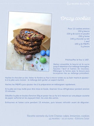 Préchauffez le four à 160°.
Battez ensemble le beurre et le sucre
jusqu'à obtention d'un mélange homogène.
Ajoutez l'œuf et battez de nouveau.
Mélangez la farine avec la levure puis
incorporez-les au mélange précédent.
Hachez le chocolat au lait, faites-le fondre au four à micro-ondes ou au bain-marie et ajoutez-
le à la pâte sans insister : le mélange doit garder un aspect marbré.
Hachez les M&M's puis ajoutez-les à la préparation en mélangeant rapidement.
Si la pâte est trop molle pour être mise en boule, réservez-là au réfrigérateur pendant environ
15 minutes.
Détaillez la pâte en boules d'environ 50g et posez-les au fur et à mesure sur une plaque couverte
de papier sulfurisé en les espaçant bien, les unes des autres.
Enfournez et faites cuire pendant 15 minutes, puis laissez refroidir avant de déguster.
Pour 12 cookies environ :
150 g beurre
220 g de sucre en poudre
250 g farine
140 g chocolat au lait
1 œuf
100 g de M&M's
5 g levure
 