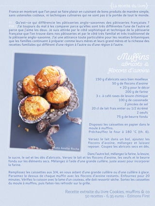Disposez les caissettes en papier dans le
moule à muffins.
Préchauffez le four à 180 °C (th. 6).
Versez le lait dans un bol, ajoutez les
flocons d’avoine, mélangez et laissez
reposer. Coupez les abricots secs en dés.
Dans l’autre bol, mélangez la farine, la levure,
le sucre, le sel et les dés d’abricots. Versez le lait et les flocons d’avoine, les oeufs et le beurre
fondu sur les éléments secs. Mélangez à l’aide d’une grande cuillère, juste assez pour incorporer
la farine.
Remplissez les caissettes aux 3/4, en vous aidant d’une grande cuillère ou d’une cuillère à glace.
Parsemez le dessus de chaque muffin avec les flocons d’avoine restants. Enfournez pour 20
minutes. Vérifiez la cuisson avec la lame d’un couteau, elle doit ressortir sèche. Sortez les caissettes
du moule à muffins, puis faites-les refroidir sur la grille.
150 g d’abricots secs bien moelleux
50 g de flocons d’avoine
+ 20 g pour le décor
200 g de farine
3 c. à café rases de levure chimique
100 g de cassonade
2 pincées de sel
20 cl de lait frais entier ou 1/2 écrémé
2 oeufs
75 g de beurre fondu
France en montrant que l’on peut se faire plaisir en cuisinant de bons produits de manière simple,
sans ustensiles coûteux, ni techniques culinaires qui ne sont pas à la portée de tout le monde.
Y! : Qu’est-ce qui différencie les pâtisseries anglo-saxonnes des pâtisseries françaises ?
PW : J’ai toujours du mal à les comparer parce qu’elles sont très différentes l’une de l’autre et
parce que j’aime les deux. Je suis attirée par le côté sophistiqué et technique de la pâtisserie
française que l’on trouve dans nos pâtisseries et par le côté très familial et très traditionnel de
la pâtisserie anglo-saxonne. J’ai une attirance toute particulière pour les recettes britanniques
que les familles continuent à préparer comme leurs mères et leurs grand mères et la richesse des
recettes familiales qui différent d’une région à l’autre ou d’une région à l’autre.
 