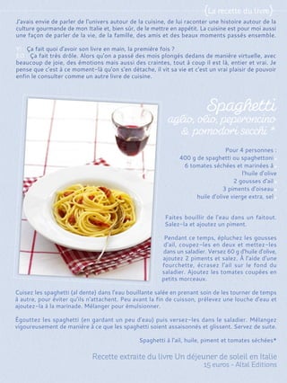 Faites bouillir de l'eau dans un faitout.
Salez-la et ajoutez un piment.
Pendant ce temps, épluchez les gousses
d'ail, coupez-les en deux et mettez-les
dans un saladier. Versez 60 g d'huile d'olive,
ajoutez 2 piments et salez. À l'aide d'une
fourchette, écrasez l'ail sur le fond du
saladier. Ajoutez les tomates coupées en
petits morceaux.
Cuisez les spaghetti (al dente) dans l'eau bouillante salée en prenant soin de les tourner de temps
à autre, pour éviter qu'ils n'attachent. Peu avant la fin de cuisson, prélevez une louche d'eau et
ajoutez-la à la marinade. Mélanger pour émulsionner.
Égouttez les spaghetti (en gardant un peu d'eau) puis versez-les dans le saladier. Mélangez
vigoureusement de manière à ce que les spaghetti soient assaisonnés et glissent. Servez de suite.
Spaghetti à l'ail, huile, piment et tomates séchées*
Pour 4 personnes :
400 g de spaghetti ou spaghettoni
6 tomates séchées et marinées à
l'huile d'olive
2 gousses d'ail
3 piments d'oiseau
huile d'olive vierge extra, sel
J'avais envie de parler de l'univers autour de la cuisine, de lui raconter une histoire autour de la
culture gourmande de mon Italie et, bien sûr, de le mettre en appétit. La cuisine est pour moi aussi
une façon de parler de la vie, de la famille, des amis et des beaux moments passés ensemble.
Y! : Ça fait quoi d'avoir son livre en main, la première fois ?
EO : Ça fait très drôle. Alors qu'on a passé des mois plongés dedans de manière virtuelle, avec
beaucoup de joie, des émotions mais aussi des craintes, tout à coup il est là, entier et vrai. Je
pense que c'est à ce moment-là qu'on s'en détache, il vit sa vie et c'est un vrai plaisir de pouvoir
enfin le consulter comme un autre livre de cuisine.
 