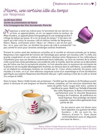 Le 26 mars 2012
Soirée de présentation de Naora
A la Compagnie des Vins Surnaturels, Paris 6e
espresso a semé ses indices pour le lancement de son dernier cru :
un livre, un appareil photo, un vin. Le rapport entre La Lenteur, de
Milan Kundera, un appareil photo lomographique et une vendange tardive ?
L’éloge du temps qui passe. Et si on se jouait du temps ? C’est dans cet
esprit qu’a été conçu le nouveau café en édition limitée de Nespresso,
Naora. Naora, contraction entre « Now » et « Ahora », est né d’un pari
fou : et si, pour une fois, on récoltait les grains de café à surmaturité ? Un
peu comme le raisin pour certaines vendanges tardives finalement.
Prenant le contre-pied des tendances actuelles où la société se retrouve pressée par le temps,
Nespresso s’est rapproché de l’univers de l’oenologie pour penser son nouveau café. Il a fallu une
grande coopération et une relation de confiance absolue entre Nespresso et les caféiculteurs
colombiens pour que ces derniers bouleversent leurs habitudes. Le choix du moment de la récolte
a été crucial mais rendu possible par une variété de café, le Castillo, dont les cerises ne se décrochent
pas de l’arbre une fois la surmaturité atteinte. Le fruit absorbe donc le maximum de nutriments de
la plante et cet incroyable développement d’arômes se retrouve dans le café Naora. Le parallèle avec
un vin élaboré en vendanges tardives ne s’arrête pas là : à leur ultime maturité, les grains sont
récoltés à la main, un à un. Une sélection soigneuse suivie d’un assemblage et d’une torréfaction
spécifiques aux experts Nespresso (torréfaction dite par « split roasting ») font de ce café un Grand
Cru unique et inédit.
Dans la tasse, Naora révèle toutes ses promesses : l’acidité que les amateurs de Rosabaya auront
plaisir à retrouver et une longueur en bouche intense, complexe, où l’on retrouve notamment des
notes de petits fruits rouges bien mûrs, comme la
myrtille et le cassis. Noté 5 sur l’échelle d’intensité
des cafés Nespresso, le Naora s’harmonisera
parfaitement avec le chocolat Nespresso
Vinaigre de Framboise, de préférence en
tasse Espresso. Pour prolonger cet instant
suspendu, il pourra être agrémenté d’une
pointe de lait.
Ce qui pourra sans nul doute nous
faire répondre à la question de Milan
Kundera : « Ah, où sont-ils, les
flâneurs d’antan ?». Sans doute
confortablement assis en dégustant
une tasse de Naora…
Naora, édition limitée Nespresso (étui de 10 capsules) 4,20 euros
Coffret de deux tasses à Espresso et soucoupes édition Naora 35 euros
 