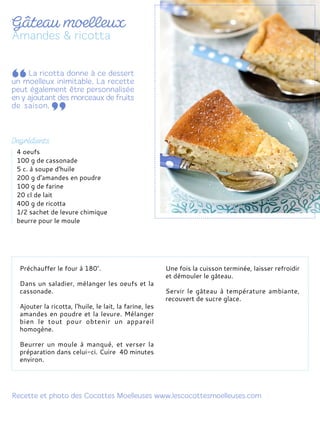 Préchauffer le four à 180°.
Dans un saladier, mélanger les oeufs et la
cassonade.
Ajouter la ricotta, l'huile, le lait, la farine, les
amandes en poudre et la levure. Mélanger
bien le tout pour obtenir un appareil
homogène.
Beurrer un moule à manqué, et verser la
préparation dans celui-ci. Cuire 40 minutes
environ.
Une fois la cuisson terminée, laisser refroidir
et démouler le gâteau.
Servir le gâteau à température ambiante,
recouvert de sucre glace.
4 oeufs
100 g de cassonade
5 c. à soupe d'huile
200 g d'amandes en poudre
100 g de farine
20 cl de lait
400 g de ricotta
1/2 sachet de levure chimique
beurre pour le moule
 