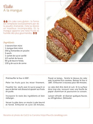 Préchauffer le four à 200°.
Peler les fruits puis les mixer finement.
Fouetter les oeufs avec le sucre jusqu'à ce
que ce dernier soit dissout et ajouter aux fruits
en purée.
Incorporer le reste des ingrédients et bien
mélanger.
Verser la pâte dans un moule à cake beurré
et fariné. Enfourner et cuire 10 minutes.
Passé ce temps, fendre le dessus du cake
avec la pointe d'un couteau. Baisser le four à
180°. Enfourner à nouveau pour 60 minutes.
Le cake doit être doré et cuit. Si la surface
dore trop vite, recouvrir avec une feuille de
papier aluminium et poursuivre la cuisson.
Laisser refroidir et réserver quelques heures
au réfrigérateur. Démouler.
1 banane bien mûre
1 mangue bien mûre
250 g d'amandes en poudre
3 oeufs
1 sachet de sucre vanillé
1/2 sachet de levure
50 g de beurre fondu
130 g de sucre de canne
 
