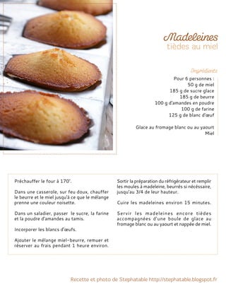 Préchauffer le four à 170°.
Dans une casserole, sur feu doux, chauffer
le beurre et le miel jusqu'à ce que le mélange
prenne une couleur noisette.
Dans un saladier, passer le sucre, la farine
et la poudre d'amandes au tamis.
Incorporer les blancs d'œufs.
Ajouter le mélange miel-beurre, remuer et
réserver au frais pendant 1 heure environ.
Sortir la préparation du réfrigérateur et remplir
les moules à madeleine, beurrés si nécéssaire,
jusqu’au 3/4 de leur hauteur.
Cuire les madeleines environ 15 minutes.
Servir les madeleines encore tièdes
accompagnées d’une boule de glace au
fromage blanc ou au yaourt et nappée de miel.
Pour 6 personnes :
50 g de miel
185 g de sucre glace
185 g de beurre
100 g d'amandes en poudre
100 g de farine
125 g de blanc d'œuf
Glace au fromage blanc ou au yaourt
Miel
 