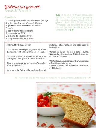 Préchauffer le four à 180°.
Dans un bol, mélanger le yaourt, la purée
d’amande et l’huile essentielle de basilic.
Dans un saladier, fouetter les œufs et le
sucre jusqu’à ce que le mélange blanchisse.
Ajouter le mélange yaourt-purée d’amande-
huile essentielle.
Incorporer la farine et la poudre à lever et
mélanger afin d’obtenir une pâte lisse et
homogène.
Verser dans un moule à cake beurré.
Saupoudrer d’amandes effilées. Enfourner
et cuire 40 minutes.
Vérifier la cuisson avec la pointe d’un couteau:
elle doit ressortir sèche.
Laisser refroidir une quinzaine de minutes
et démouler.
1 pot de yaourt de lait de vache entier (125 g)
3 c. à soupe de purée d’amande blanche
4 gouttes d’huile essentielle de basilic
3 œufs
1 pot de sucre de canne blond
2 pots de farine T65
2 c. à café de poudre à lever
2 poignées d’amandes effilées
 