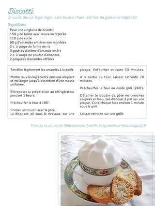 Torréfier légèrement les amandes à la poêle.
Mettre tous les ingrédients dans une récipient
et mélanger jusqu'à obtention d'une masse
uniforme.
Entreposer la préparation au réfrigérateur
pendant 1 heure.
Préchauffer le four à 180°.
Former un boudin avec la pâte.
Le disposer, pli sous le dessous, sur une
plaque. Enfourner et cuire 30 minutes.
A la sortie du four, laisser refroidir 20
minutes.
Préchauffer le four en mode grill (240°).
Détailler le boudin de pâte en tranches
coupées en biais. Les disposer à plat sur une
plaque. Cuire chaque face environ 1 minute
sous le grill.
Laisser refroidir sur une grille.
Pour une vingtaine de biscotti:
150 g de farine avec levure incorporée
110 g de sucre
80 g d'amandes entières non mondées
2 c. à soupe de farine de riz
3 gouttes d'arôme d'amande amère
2 c. à soupe de poudre d'amandes
2 poignées d’amandes effilées
 
